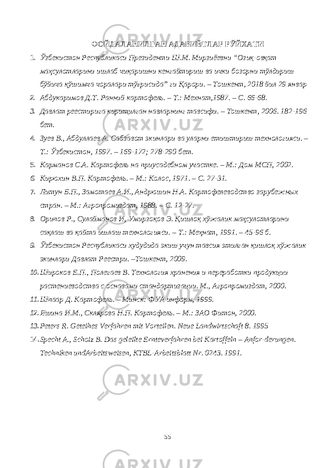 ФОЙДАЛАНИЛГАН АДАБИЁТЛАР РЎЙХАТИ 1. Ўзбекистон Республикаси Президенти Ш .М. Мирзиёевн и “Озиқ-овқат маҳсулотларини ишлаб чиқаришни кенгайтириш ва ички бозорни тўлдириш бўйича қўшимча чоралари тўғрисида” ги Қарори. – Тошкент, 2018 йил 29 январ 2. Абдукаримов Д.Т. Ранний картофель. – Т.: Мехнат,1987. – С. 66-68. 3. Давлат реестирига киритилган навларнинг тавсифи. – Тошкент, 2006. 182-196 бет. 4. Зуев В., Абдуллаев А. Сабзавот экинлари ва уларни етиштириш технологияси. – Т.: Ўзбекистон, 1997. – 169-172; 278-290 бет. 5. Карманов С.А. Картофель на приусадебном участке. – М.: Дом МСП, 2002. 6. Кирюхин В.П. Картофель. – М.: Колос, 1971. – С. 27-31. 7. Литун Б.П., Замотаев А.И., Андрюшин Н.А. Картофелеводство зарубежных стран. – М.: Агропромиздат, 1988. – С. 12-27. 8. Орипов Р., Сулайманов И, Умирзоқов Э. Қишлоқ хўжалик маҳсулотларини сақлаш ва қайта ишлаш технологияси. – Т.: Меҳнат, 1991. – 45-96 б. 9. Ўзбекистон Республикаси худудида экиш учун тавсия этилган қишлоқ хўжалик экинлари Давлат Реестри. –Тошкент, 2009. 10. Широков Е.П., Полегаев В. Технология хранения и переработки продукции растениеводства с оснавами стандартизации. М., Агропромиздат, 2000. 11. Шпаар Д. Картофель. – Минск: ФУА информ, 1999. 12. Яшина И.М., Склярова Н.П. Картофель. – М.: ЗАО Фитон, 2000. 13. Peters R. Geteihes Verfahren mit Vorteilen. Neue Landwirtschaft 8. 1995 14. Specht A. , Schoiz B. Das geleilte Ernteverfahren bei Kartoffeln – Anfor-derungen. Techniken undArbeitsweisen, KTBL-Arbeitsblatt Nr. 0243. 1991. 55 