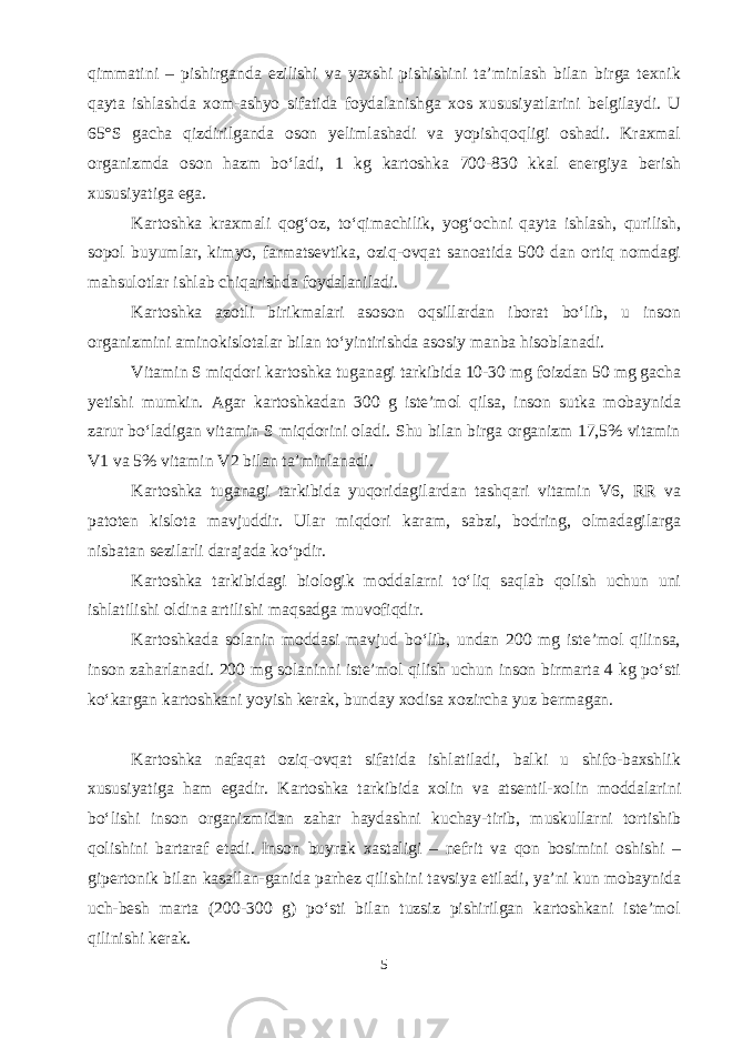 qimmatini – pishirganda ezilishi va yaxshi pishishini ta’minlash bilan birga texnik qayta ishlashda xom-ashyo sifatida foydalanishga xos xususiyatlarini belgilaydi. U 65°S gacha qizdirilganda oson yelimlashadi va yopishqoqligi oshadi. Kraxmal organizmda oson hazm bo‘ladi, 1 kg kartoshka 700-830 kkal energiya berish xususiyatiga ega. Kartoshka kraxmali qog‘oz, to‘qimachilik, yog‘ochni qayta ishlash, qurilish, sopol buyumlar, kimyo, farmatsevtika, oziq-ovqat sanoatida 500 dan ortiq nomdagi mahsulotlar ishlab chiqarishda foydalaniladi. Kartoshka azotli birikmalari asoson oqsillardan iborat bo‘lib, u inson organizmini aminokislotalar bilan to‘yintirishda asosiy manba hisoblanadi. Vitamin S miqdori kartoshka tuganagi tarkibida 10-30 mg foizdan 50 mg gacha yetishi mumkin. Agar kartoshkadan 300 g iste’mol qilsa, inson sutka mobaynida zarur bo‘ladigan vitamin S miqdorini oladi. Shu bilan birga organizm 17,5% vitamin V1 va 5% vitamin V2 bilan ta’minlanadi. Kartoshka tuganagi tarkibida yuqoridagilardan tashqari vitamin V6, RR va patoten kislota mavjuddir. Ular miqdori karam, sabzi, bodring, olmadagilarga nisbatan sezilarli darajada ko‘pdir. Kartoshka tarkibidagi biologik moddalarni to‘liq saqlab qolish uchun uni ishlatilishi oldina artilishi maqsadga muvofiqdir. Kartoshkada solanin moddasi mavjud bo‘lib, undan 200 mg iste’mol qilinsa, inson zaharlanadi. 200 mg solaninni iste’mol qilish uchun inson birmarta 4 kg po‘sti ko‘kargan kartoshkani yoyish kerak, bunday xodisa xozircha yuz bermagan. Kartoshka nafaqat oziq-ovqat sifatida ishlatiladi, balki u shifo-baxshlik xususiyatiga ham egadir. Kartoshka tarkibida xolin va atsentil-xolin moddalarini bo‘lishi inson organizmidan zahar haydashni kuchay-tirib, muskullarni tortishib qolishini bartaraf etadi. Inson buyrak xastaligi – nefrit va qon bosimini oshishi – gipertonik bilan kasallan-ganida parhez qilishini tavsiya etiladi, ya’ni kun mobaynida uch-besh marta (200-300 g) po‘sti bilan tuzsiz pishirilgan kartoshkani iste’mol qilinishi kerak. 5 