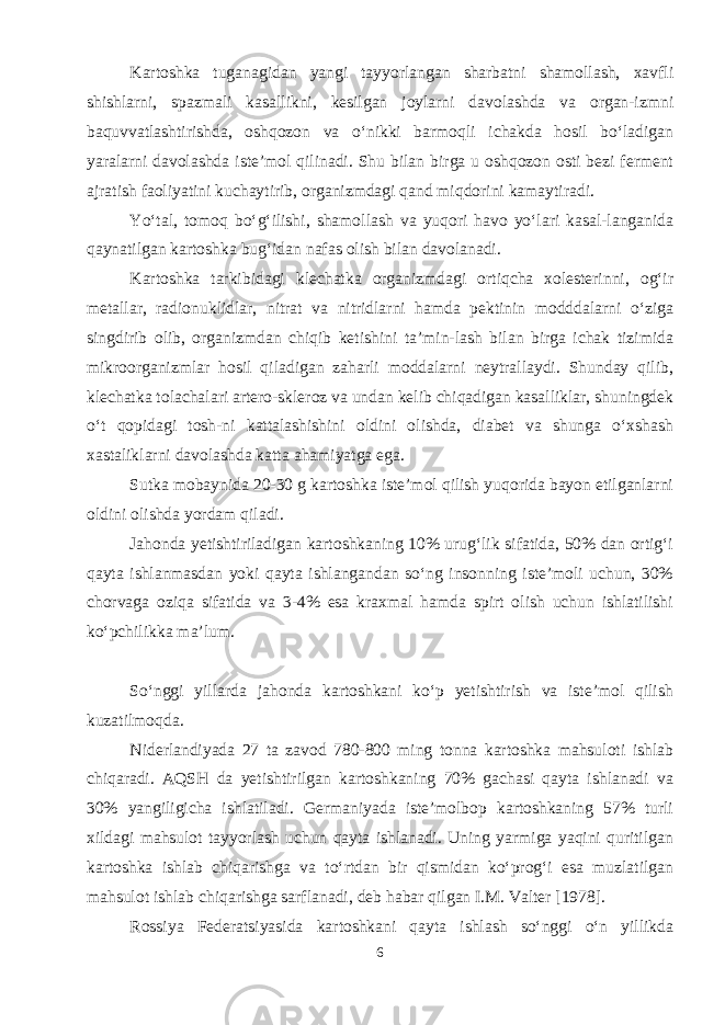 Kartoshka tuganagidan yangi tayyorlangan sharbatni shamollash, xavfli shishlarni, spazmali kasallikni, kesilgan joylarni davolashda va organ-izmni baquvvatlashtirishda, oshqozon va o‘nikki barmoqli ichakda hosil bo‘ladigan yaralarni davolashda iste’mol qilinadi. Shu bilan birga u oshqozon osti bezi ferment ajratish faoliyatini kuchaytirib, organizmdagi qand miqdorini kamaytiradi. Yo‘tal, tomoq bo‘g‘ilishi, shamollash va yuqori havo yo‘lari kasal-langanida qaynatilgan kartoshka bug‘idan nafas olish bilan davolanadi. Kartoshka tarkibidagi klechatka organizmdagi ortiqcha xolesterinni, og‘ir metallar, radionuklidlar, nitrat va nitridlarni hamda pektinin modddalarni o‘ziga singdirib olib, organizmdan chiqib ketishini ta’min-lash bilan birga ichak tizimida mikroorganizmlar hosil qiladigan zaharli moddalarni neytrallaydi. Shunday qilib, klechatka tolachalari artero-skleroz va undan kelib chiqadigan kasalliklar, shuningdek o‘t qopidagi tosh-ni kattalashishini oldini olishda, diabet va shunga o‘xshash xastaliklarni davolashda katta ahamiyatga ega. Sutka mobaynida 20-30 g kartoshka iste’mol qilish yuqorida bayon etilganlarni oldini olishda yordam qiladi. Jahonda yetishtiriladigan kartoshkaning 10% urug‘lik sifatida, 50% dan ortig‘i qayta ishlanmasdan yoki qayta ishlangandan so‘ng insonning iste’moli uchun, 30% chorvaga oziqa sifatida va 3-4% esa kraxmal hamda spirt olish uchun ishlatilishi ko‘pchilikka ma’lum. So‘nggi yillarda jahonda kartoshkani ko‘p yetishtirish va iste’mol qilish kuzatilmoqda. Niderlandiyada 27 ta zavod 780-800 ming tonna kartoshka mahsuloti ishlab chiqaradi. AQSH da yetishtirilgan kartoshkaning 70% gachasi qayta ishlanadi va 30% yangiligicha ishlatiladi. Germaniyada iste’molbop kartoshkaning 57% turli xildagi mahsulot tayyorlash uchun qayta ishlanadi. Uning yarmiga yaqini quritilgan kartoshka ishlab chiqarishga va to‘rtdan bir qismidan ko‘prog‘i esa muzlatilgan mahsulot ishlab chiqarishga sarflanadi, deb habar qilgan I.M. Valter [1978]. Rossiya Federatsiyasida kartoshkani qayta ishlash so‘nggi o‘n yillikda 6 