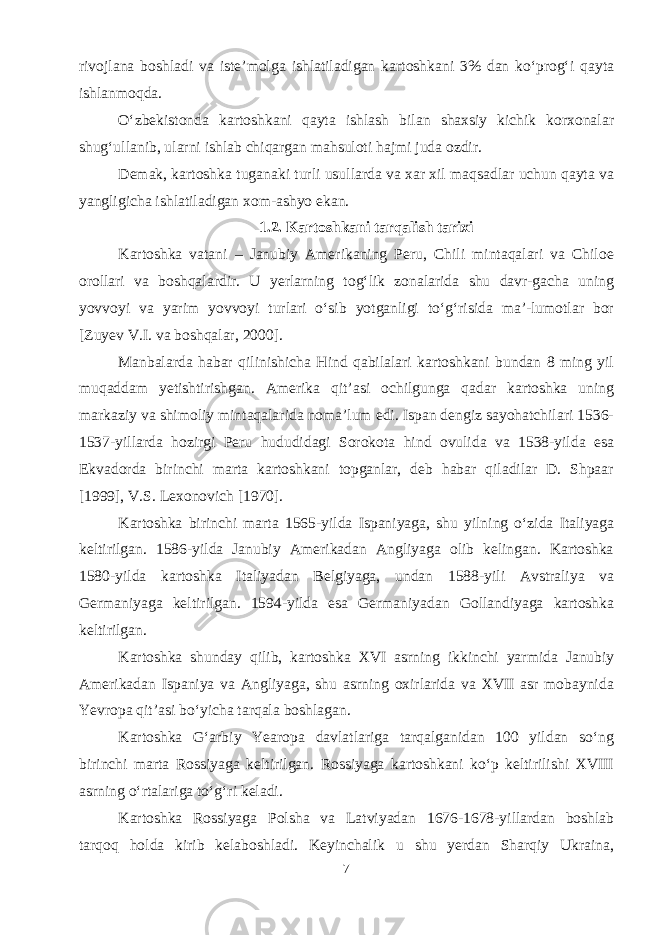 rivojlana boshladi va iste’molga ishlatiladigan kartoshkani 3% dan ko‘prog‘i qayta ishlanmoqda. O‘zbekistonda kartoshkani qayta ishlash bilan shaxsiy kichik korxonalar shug‘ullanib, ularni ishlab chiqargan mahsuloti hajmi juda ozdir. Demak, kartoshka tuganaki turli usullarda va xar xil maqsadlar uchun qayta va yangligicha ishlatiladigan xom-ashyo ekan. 1.2. Kartoshkani tarqalish tarixi Kartoshka vatani – Janubiy Amerikaning Peru, Chili mintaqalari va Chiloe orollari va boshqalardir. U yerlarning tog‘lik zonalarida shu davr-gacha uning yovvoyi va yarim yovvoyi turlari o‘sib yotganligi to‘g‘risida ma’-lumotlar bor [Zuyev V.I. va boshqalar, 2000]. Manbalarda habar qilinishicha Hind qabilalari kartoshkani bundan 8 ming yil muqaddam yetishtirishgan. Amerika qit’asi ochilgunga qadar kartoshka uning markaziy va shimoliy mintaqalarida noma’lum edi. Ispan dengiz sayohatchilari 1536- 1537-yillarda hozirgi Peru hududidagi Sorokota hind ovulida va 1538-yilda esa Ekvadorda birinchi marta kartoshkani topganlar, deb habar qiladilar D. Shpaar [1999], V.S. Lexonovich [1970]. Kartoshka birinchi marta 1565-yilda Ispaniyaga, shu yilning o‘zida Italiyaga keltirilgan. 1586-yilda Janubiy Amerikadan Angliyaga olib kelingan. Kartoshka 1580-yilda kartoshka Italiyadan Belgiyaga, undan 1588-yili Avstraliya va Germaniyaga keltirilgan. 1594-yilda esa Germaniyadan Gollandiyaga kartoshka keltirilgan. Kartoshka shunday qilib, kartoshka XVI asrning ikkinchi yarmida Janubiy Amerikadan Ispaniya va Angliyaga, shu asrning oxirlarida va XVII asr mobaynida Yevropa qit’asi bo‘yicha tarqala boshlagan. Kartoshka G‘arbiy Yearopa davlatlariga tarqalganidan 100 yildan so‘ng birinchi marta Rossiyaga keltirilgan. Rossiyaga kartoshkani ko‘p keltirilishi XVIII asrning o‘rtalariga to‘g‘ri keladi. Kartoshka Rossiyaga Polsha va Latviyadan 1676-1678-yillardan boshlab tarqoq holda kirib kelaboshladi. Keyinchalik u shu yerdan Sharqiy Ukraina, 7 