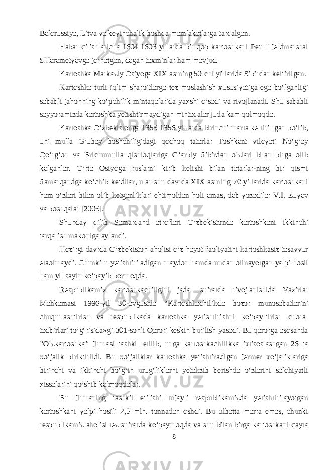 Belorussiya, Litva va keyinchalik boshqa mamlakatlarga tarqalgan. Habar qilishlaricha 1694-1698-yillarda bir qop kartoshkani Petr I feldmarshal SHeremetyevga jo‘natgan, degan taxminlar ham mavjud. Kartoshka Markaziy Osiyoga XIX asrning 50-chi yillarida Sibirdan keltirilgan. Kartoshka turli iqlim sharoitlarga tez moslashish xususiyatiga ega bo‘lganligi sababli jahonning ko‘pchilik mintaqalarida yaxshi o‘sadi va rivojlanadi. Shu sababli sayyoramizda kartoshka yetishtirmaydigan mintaqalar juda kam qolmoqda. Kartoshka O‘zbekistonga 1855-1856-yillarda birinchi marta keltiril-gan bo‘lib, uni mulla G‘ubay boshchiligidagi qochoq tatarlar Toshkent viloyati No‘g‘ay Qo‘rg‘on va Brichumulla qishloqlariga G‘arbiy Sibirdan o‘zlari bilan birga olib kelganlar. O‘rta Osiyoga ruslarni kirib kelishi bilan tatarlar-ning bir qismi Samarqandga ko‘chib ketdilar, ular shu davrda XIX asrning 70 yillarida kartoshkani ham o‘zlari bilan olib ketganliklari ehtimoldan holi emas, deb yozadilar V.I. Zuyev va boshqalar [2005]. Shunday qilib Samarqand atroflari O‘zbekistonda kartoshkani ikkinchi tarqalish makoniga aylandi. Hozirgi davrda O‘zbekiston aholisi o‘z hayot faoliyatini kartoshkasiz tasavvur etaolmaydi. Chunki u yetishtiriladigan maydon hamda undan olinayotgan yalpi hosil ham yil sayin ko‘payib bormoqda. Respublikamiz kartoshkachiligini jadal su’ratda rivojlanishida Vazirlar Mahkamasi 1996-yil 30-avgustda “Kartoshkachilikda bozor munosabatlarini chuqurlashtirish va respublikada kartoshka yetishtirishni ko‘pay-tirish chora- tadbirlari to‘g‘risida»gi 301-sonli Qarori keskin burilish yasadi. Bu qarorga asosanda “O‘zkartoshka” firmasi tashkil etilib, unga kartoshkachilikka ixtisoslashgan 26 ta xo‘jalik biriktirildi. Bu xo‘jaliklar kartoshka yetishtiradigan fermer xo‘jaliklariga birinchi va ikkinchi bo‘g‘in urug‘liklarni yetakzib berishda o‘zlarini salohiyatli xissalarini qo‘shib kelmoqdalar. Bu firmaning tashkil etilishi tufayli respublikamizda yetishtirilayotgan kartoshkani yalpi hosili 2,5 mln. tonnadan oshdi. Bu albatta marra emas, chunki respublikamiz aholisi tez su’ratda ko‘paymoqda va shu bilan birga kartoshkani qayta 8 