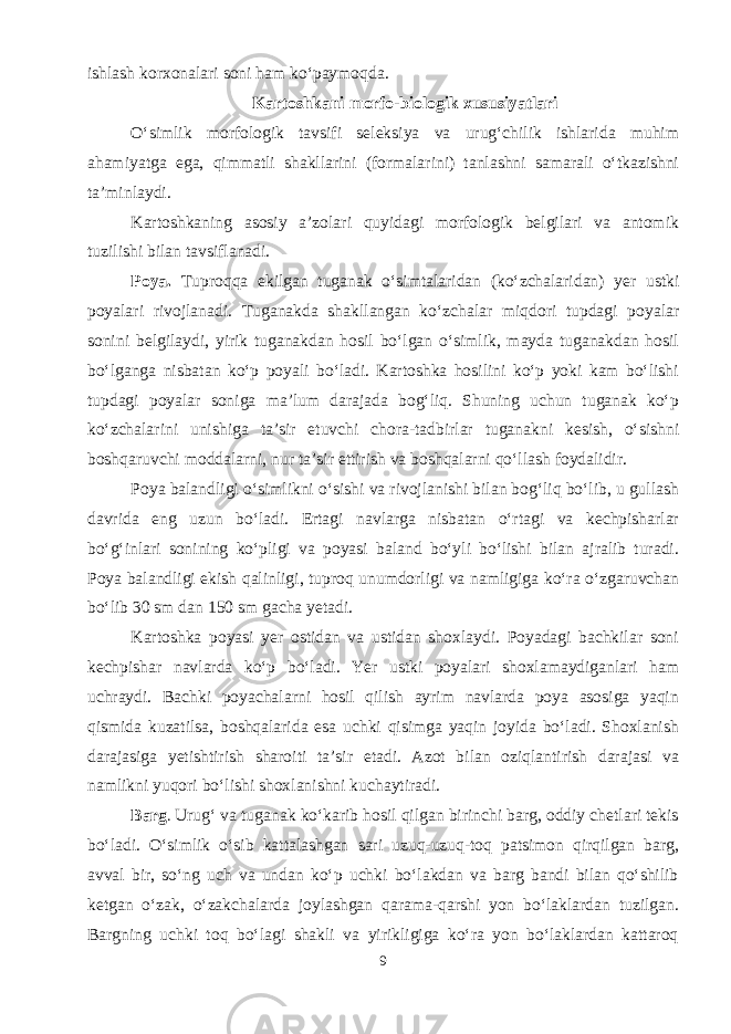 ishlash korxonalari soni ham ko‘paymoqda. Kartoshkani morfo-biologik xususiyatlari O‘simlik morfologik tavsifi seleksiya va urug‘chilik ishlarida muhim ahamiyatga ega, qimmatli shakllarini (formalarini) tanlashni samarali o‘tkazishni ta’minlaydi. Kartoshkaning asosiy a’zolari quyidagi morfologik belgilari va antomik tuzilishi bilan tavsiflanadi. Poya. Tuproqqa ekilgan tuganak o‘simtalaridan (ko‘zchalaridan) yer ustki poyalari rivojlanadi. Tuganakda shakllangan ko‘zchalar miqdori tupdagi poyalar sonini belgilaydi, yirik tuganakdan hosil bo‘lgan o‘simlik, mayda tuganakdan hosil bo‘lganga nisbatan ko‘p poyali bo‘ladi. Kartoshka hosilini ko‘p yoki kam bo‘lishi tupdagi poyalar soniga ma’lum darajada bog‘liq. Shuning uchun tuganak ko‘p ko‘zchalarini unishiga ta’sir etuvchi chora-tadbirlar tuganakni kesish, o‘sishni boshqaruvchi moddalarni, nur ta’sir ettirish va boshqalarni qo‘llash foydalidir. Poya balandligi o‘simlikni o‘sishi va rivojlanishi bilan bog‘liq bo‘lib, u gullash davrida eng uzun bo‘ladi. Ertagi navlarga nisbatan o‘rtagi va kechpisharlar bo‘g‘inlari sonining ko‘pligi va poyasi baland bo‘yli bo‘lishi bilan ajralib turadi. Poya balandligi ekish qalinligi, tuproq unumdorligi va namligiga ko‘ra o‘zgaruvchan bo‘lib 30 sm dan 150 sm gacha yetadi. Kartoshka poyasi yer ostidan va ustidan shoxlaydi. Poyadagi bachkilar soni kechpishar navlarda ko‘p bo‘ladi. Yer ustki poyalari shoxlamaydiganlari ham uchraydi. Bachki poyachalarni hosil qilish ayrim navlarda poya asosiga yaqin qismida kuzatilsa, boshqalarida esa uchki qisimga yaqin joyida bo‘ladi. Shoxlanish darajasiga yetishtirish sharoiti ta’sir etadi. Azot bilan oziqlantirish darajasi va namlikni yuqori bo‘lishi shoxlanishni kuchaytiradi. Barg . Urug‘ va tuganak ko‘karib hosil qilgan birinchi barg, oddiy chetlari tekis bo‘ladi. O‘simlik o‘sib kattalashgan sari uzuq-uzuq-toq patsimon qirqilgan barg, avval bir, so‘ng uch va undan ko‘p uchki bo‘lakdan va barg bandi bilan qo‘shilib ketgan o‘zak, o‘zakchalarda joylashgan qarama-qarshi yon bo‘laklardan tuzilgan. Bargning uchki toq bo‘lagi shakli va yirikligiga ko‘ra yon bo‘laklardan kattaroq 9 