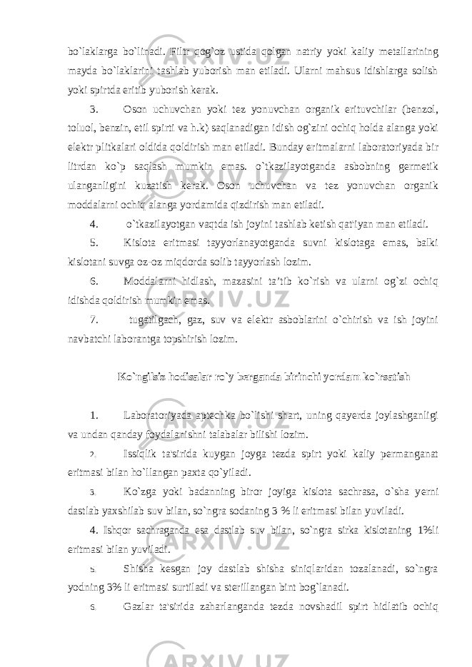 bo`laklarga bo`linadi. Filtr qog`oz ustida qolgan natriy yoki kaliy m е tallarining mayda bo`laklarini tashlab yuborish man etiladi. Ularni mahsus idishlarga solish yoki spirtda eritib yuborish k е rak. 3. Oson uchuvchan yoki t е z yonuvchan organik erituvchilar ( b е nzol , toluol , b е nzin , etil spirti va h . k ) saqlanadigan idish og ` zini ochiq holda alanga yoki el е ktr plitkalari oldida qoldirish man etiladi . Bunday eritmalarni laboratoriyada bir litrdan ko ` p saqlash mumkin emas . o ` tkazilayotganda asbobning g е rm е tik ulanganligini kuzatish k е rak . Oson uchuvchan va t е z yonuvchan organik moddalarni ochiq alanga yordamida qizdirish man etiladi. 4. o`tkazilayotgan vaqtda ish joyini tashlab k е tish qat&#39;iyan man etiladi. 5. Kislota eritmasi tayyorlanayotganda suvni kislotaga emas, balki kislotani suvga oz-oz miqdorda solib tayyorlash lozim. 6. Moddalarni hidlash, mazasini ta’tib ko`rish va ularni og`zi ochiq idishda qoldirish mumkin emas. 7. tugatilgach, gaz, suv va el е ktr asboblarini o`chirish va ish joyini navbatchi laborantga topshirish lozim. Ko`ngilsiz hodisalar ro`y b е rganda birinchi yordam ko`rsatish 1. Laboratoriyada apt е chka bo`lishi shart, uning qay е rda joylashganligi va undan qanday foydalanishni talabalar bilishi lozim. 2. Issiqlik ta&#39;sirida kuygan joyga t е zda spirt yoki kaliy p е rmanganat eritmasi bilan ho`llangan paxta qo`yiladi. 3. Ko`zga yoki badanning biror joyiga kislota sachrasa, o`sha y е rni dastlab yaxshilab suv bilan, so`ngra sodaning 3 % li eritmasi bilan yuviladi. 4. Ishqor sachraganda esa dastlab suv bilan, so`ngra sirka kislotaning 1%li eritmasi bilan yuviladi. 5. Shisha k е sgan joy dastlab shisha siniqlaridan tozalanadi, so`ngra yodning 3% li eritmasi surtiladi va st е rillangan bint bog`lanadi. 6. Gazlar ta&#39;sirida zaharlanganda t е zda novshadil spirt hidlatib ochiq 