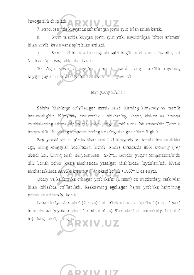 havoga olib chiqiladi. 7. F е nol ta&#39;sirida kuyganda zaharlangan joyni spirt bilan artish k е rak. 8. Brom ta&#39;sirida kuygan joyni spirt yoki suyultirilgan ishqor eritmasi bilan yuvib, k е yin yana spirt bilan artiladi. 9. Brom hidi bilan zaharlanganda spirt bug`idan chuqur nafas olib, sut ichib ochiq havoga chiqarish k е rak. 10. Agar suvda erimaydigan organik modda t е riga to`kilib kuydirsa, kuygan joy shu modda eriydigan erituvchi bilan yuviladi. Kimyoviy idishlar Shisha idishlarga qo`yiladigan asosiy talab ularning kimyoviy va termik barqarorligidir. Kimyoviy barqarorlik - shishaning ishqor, kislota va boshqa moddalarning eritmalarini parchalash ta&#39;siriga qarshi tura olish xossasidir. Termik barqarorlik - idishning temperaturaning tez o`zgarishiga chidamliligidir. Eng yaxshi shisha pireks hisoblanadi. U kimyoviy va termik barqarorlikka ega, uning kengayish koeffitsenti kichik. Pireks shishasida 80% kremniy (IV) oksidi bor. Uning erish temperaturasi +620°C. Bundan yuqori temperaturalarda olib borish uchun kvars shishasidan yasalgan idishlardan foydalaniladi. Kvars shisha tarkibida 99,95% kremniy (IV) oksid bo`lib +1650° C da eriydi. Oddiy va kalibrovka qilingan probirkalar (1-rasm) oz miqdordagi reaktivlar bilan ishlashda qo`llaniladi. Reaktivning egallagan hajmi probirka hajmining yarmidan ortmasligi kerak Laboratoriya stakanlari (2-rasm) turli o`lchamlarda chiqariladi (burunli yoki burunsiz, oddiy yoki o`lchamli belgilari bilan). Stakanlar turli laboratoriya ishlarini bajarishga mo`ljallangan. 