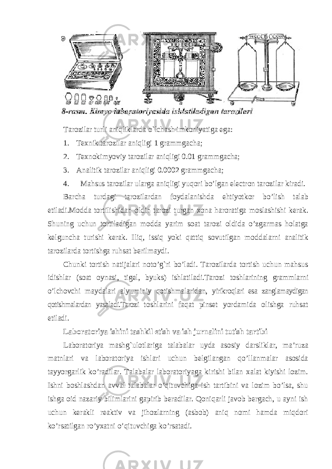 Tarozilar turli aniqliklarda o`lchash imkoniyatiga ega: 1. Texnik tarozilar aniqligi 1 grammgacha; 2. Texnokimyoviy tarozilar aniqligi 0.01 grammgacha; 3. Analitik tarozilar aniqligi 0.0002 grammgacha; 4. Mahsus tarozilar ularga aniqligi yuqori bo’lgan electron tarozilar kiradi. Barcha turdagi tarozilardan foydalanishda ehtiyotkor bo’lish talab etiladi.Modda tortilishidan oldin tarozi turgan xona haroratiga moslashishi kerak. Shuning uchun tortiladigan modda yarim soat tarozi oldida o’zgarmas holatga kelguncha turishi kerak. Iliq, issiq yoki qattiq sovutilgan moddalarni analitik tarozilarda tortishga ruhsat berilmaydi. Chunki tortish natijalari noto’g`ri bo’ladi. Tarozilarda tortish uchun mahsus idishlar (soat oynasi, tigel, byuks) ishlatiladi.Tarozi toshlarining grammlarni o’lchovchi maydalari alyuminiy qotishmalaridan, yirikroqlari esa zanglamaydigan qotishmalardan yasaladi.Tarozi toshlarini faqat pinset yordamida olishga ruhsat etiladi. Laboratoriya ishini tashkil etish va ish jurnalini tutish tartibi Laboratoriya mashg`ulotlariga talabalar uyda asosiy darsliklar, ma’ruza matnlari va laboratoriya ishlari uchun belgilangan qo’llanmalar asosida tayyorgarlik ko’radilar. Talabalar laboratoriyaga kirishi bilan xalat kiyishi lozim. Ishni boshlashdan avval talabalar o’qituvchiga ish tartibini va lozim bo’lsa, shu ishga oid nazariy bilimlarini gapirib beradilar. Qoniqarli javob bergach, u ayni ish uchun kerakli reaktiv va jihozlarning (asbob) aniq nomi hamda miqdori ko’rsatilgan ro’yxatni o’qituvchiga ko’rsatadi. 