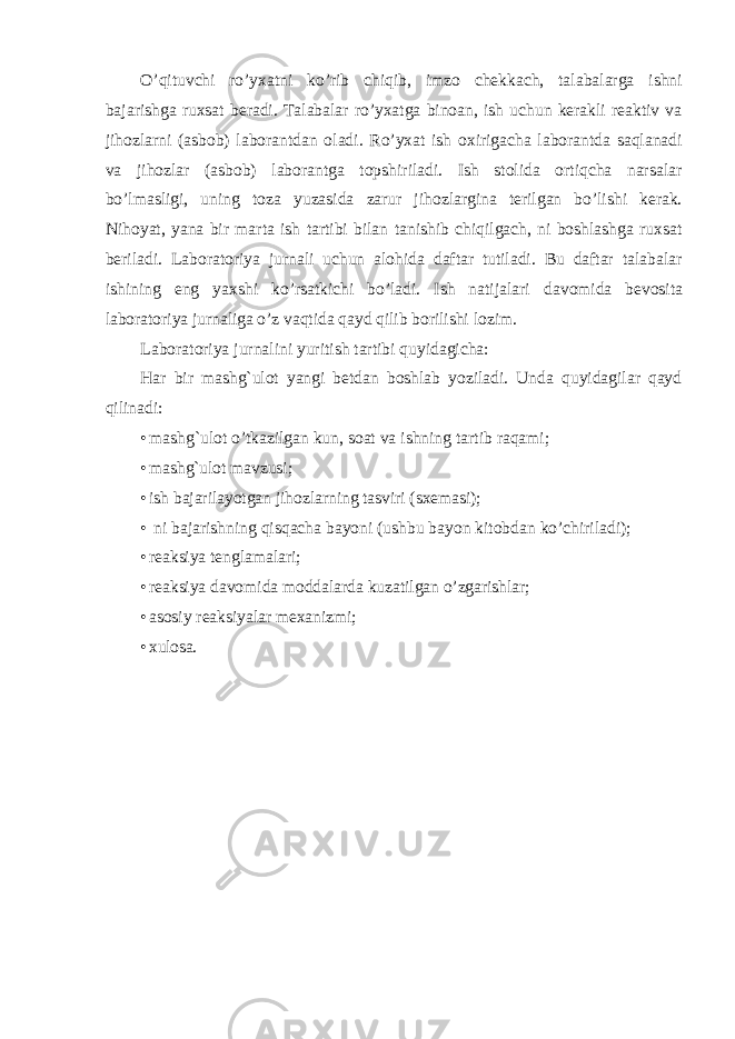 O’qituvchi ro’yxatni ko’rib chiqib, imzo chekkach, talabalarga ishni bajarishga ruxsat beradi. Talabalar ro’yxatga binoan, ish uchun kerakli reaktiv va jihozlarni (asbob) laborantdan oladi. Ro’yxat ish oxirigacha laborantda saqlanadi va jihozlar (asbob) laborantga topshiriladi. Ish stolida ortiqcha narsalar bo’lmasligi, uning toza yuzasida zarur jihozlargina terilgan bo’lishi kerak. Nihoyat, yana bir marta ish tartibi bilan tanishib chiqilgach, ni boshlashga ruxsat beriladi. Laboratoriya jurnali uchun alohida daftar tutiladi. Bu daftar talabalar ishining eng yaxshi ko’rsatkichi bo’ladi. Ish natijalari davomida bevosita laboratoriya jurnaliga o’z vaqtida qayd qilib borilishi lozim. Laboratoriya jurnalini yuritish tartibi quyidagicha: Har bir mashg`ulot yangi betdan boshlab yoziladi. Unda quyidagilar qayd qilinadi: • mashg`ulot o’tkazilgan kun, soat va ishning tartib raqami; • mashg`ulot mavzusi; • ish bajarilayotgan jihozlarning tasviri (sxemasi); • ni bajarishning qisqacha bayoni (ushbu bayon kitobdan ko’chiriladi); • reaksiya tenglamalari; • reaksiya davomida moddalarda kuzatilgan o’zgarishlar; • asosiy reaksiyalar mexanizmi; • xulosa. 