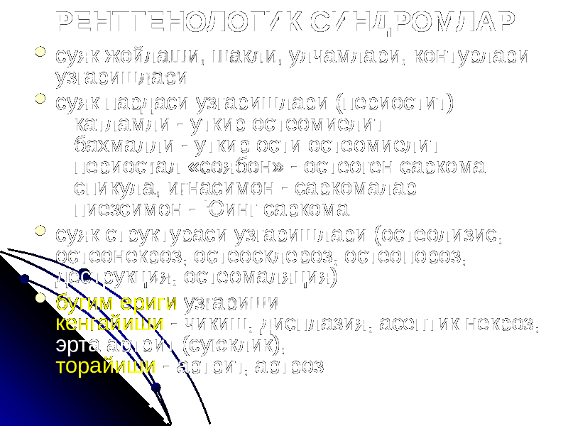 РЕНТГЕНОЛОГИК СИНДРОМЛАР  суяк жойлаши, шакли, улчамлари, контурлари узгаришлари  суяк пардаси узгаришлари (периостит) катламли - уткир остеомиелит бахмалли - уткир ости остеомиелит периостал «соябон» - остеоген саркома спикула, игнасимон - саркомалар пиезсимон - Юинг саркома  суяк структураси узгаришлари (остеолизис, остеонекроз, остеосклероз, остеопороз, деструкция, остеомаляция)  бугим ериги узгариши кенгайиши - чикиш, дисплазия, асептик некроз, эрта артрит (суюклик), торайиши - артрит, артроз 