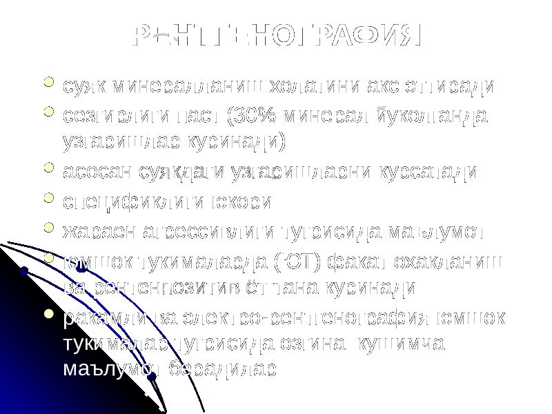 РЕНТГЕНОГРАФИЯ  суяк минералланиш холатини акс эттиради  сезгирлиги паст (30% минерал йуколганда узгаришлар куринади)  асосан суякдаги узгаришларни курсатади  спецификлиги юкори  жараен агрессивлиги тугрисида маълумот  юмшок тукималарда (ЮТ) факат охакланиш ва рентенпозитив ёт тана куринади  ракамли ва электро-рентгенография юмшок тукималар тугрисида озгина кушимча маълумот берадилар 