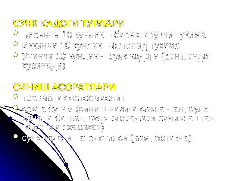 СУЯК КАДОГИ ТУРЛАРИ  Биринчи 10 кунлик – бириктирувчи тукима  Иккинчи 10 кунлик – остеоид тукима  Учинчи 10 кунлик - суяк кадоги (рентгенда куринади) СИНИШ АСОРАТЛАРИ  травматик остеомиелит  сохта бугим (синиш чизиги сакланган, суяк канали битган, суяк кирралари силиклашган, патологик харакат)  суяк кадоги патологияси (кам, ортикча) 