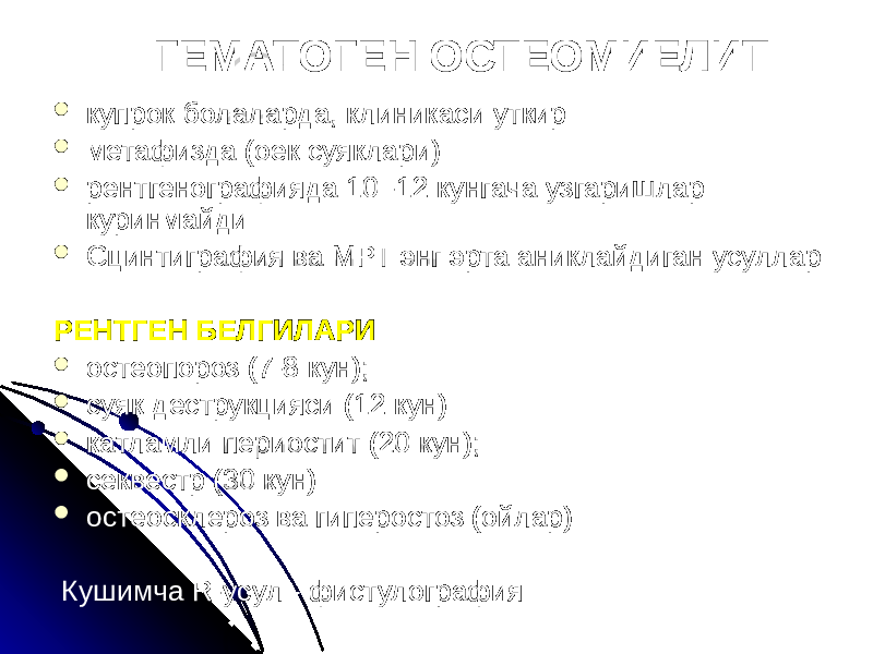 ГЕМАТОГЕН ОСТЕОМИЕЛИТ  купрок болаларда, клиникаси уткир  метафизда (оек суяклари)  рентгенографияда 10 -12 кунгача узгаришлар куринмайди  Сцинтиграфия ва МРТ энг эрта аниклайдиган усуллар РЕНТГЕН БЕЛГИЛАРИ  остеопороз (7-8 кун);  суяк деструкцияси (12 кун)  катламли периостит (20 кун);  секвестр (30 кун)  остеосклероз ва гиперостоз (ойлар) Кушимча R-усул - фистулография 