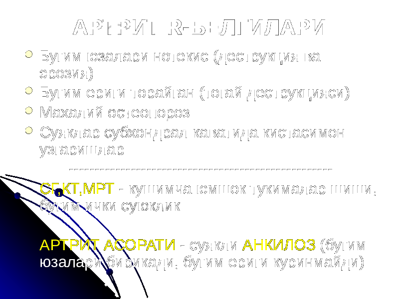 АРТРИТ R-БЕЛГИЛАРИ  Бугим юзалари нотекис (деструкция ва эрозия)  Бугим ериги торайган (тогай деструкцияси)  Махалий остеопороз  Суяклар субхондрал каватида кистасимон узгаришлар --------------------------------------------------- СГ,КТ,МРТ - кушимча юмшок тукималар шиши, бугим ички суюклик АРТРИТ АСОРАТИ - суякли АНКИЛОЗ (бугим юзалари бирикади, бугим ериги куринмайди) 