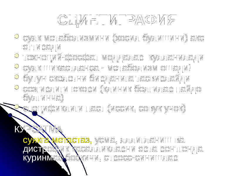 СЦИНТИГРАФИЯ  суяк метаболизмини (хосил булишини) акс эттиради  технеций-фосфат моддалар кулланилади  суяк шикастланса - метаболизм ошади!  бутун скелетни бирданига тасвирлайди  сезгирлиги юкори (клиник белгилар пайдо булгинча)  спецификлиги паст (иссик, совук учок) КУРСАТМА суякга метастаз, усма, яллигланиш ва дистрофик касалликларни эрта рентгенда куринмас боскичи, стресс-синишлар 