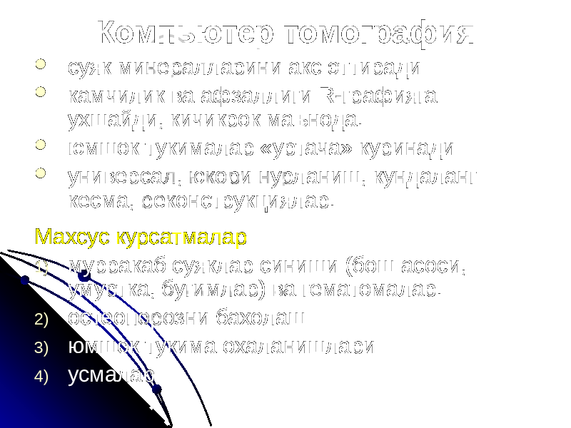 Компьютер томография  суяк минералларини акс эттиради  камчилик ва афзаллиги R-графияга ухшайди, кичикрок маънода.  юмшок тукималар «уртача» куринади  универсал, юкори нурланиш, кундаланг кесма, реконструкциялар. Махсус курсатмалар 1) мурракаб суяклар синиши (бош асоси, умуртка, бугимлар) ва гематомалар. 2) остеопорозни бахолаш 3) юмшок тукима охаланишлари 4) усмалар 