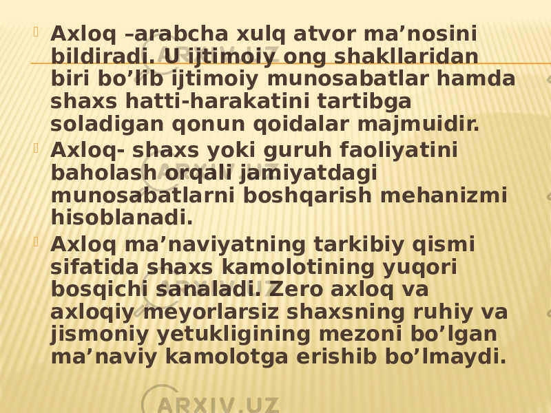  Axloq –arabcha xulq atvor ma’nosini bildiradi. U ijtimoiy ong shakllaridan biri bo’lib ijtimoiy munosabatlar hamda shaxs hatti-harakatini tartibga soladigan qonun qoidalar majmuidir.  Axloq- shaxs yoki guruh faoliyatini baholash orqali jamiyatdagi munosabatlarni boshqarish mehanizmi hisoblanadi.  Axloq ma’naviyatning tarkibiy qismi sifatida shaxs kamolotining yuqori bosqichi sanaladi. Zero axloq va axloqiy meyorlarsiz shaxsning ruhiy va jismoniy yetukligining mezoni bo’lgan ma’naviy kamolotga erishib bo’lmaydi. 