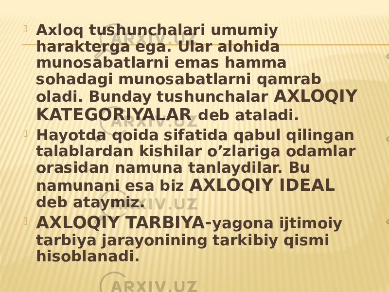  Axloq tushunchalari umumiy harakterga ega. Ular alohida munosabatlarni emas hamma sohadagi munosabatlarni qamrab oladi. Bunday tushunchalar AXLOQIY KATEGORIYALAR deb ataladi.  Hayotda qoida sifatida qabul qilingan talablardan kishilar o’zlariga odamlar orasidan namuna tanlaydilar. Bu namunani esa biz AXLOQIY IDEAL deb ataymiz.  AXLOQIY TARBIYA- yagona ijtimoiy tarbiya jarayonining tarkibiy qismi hisoblanadi. 