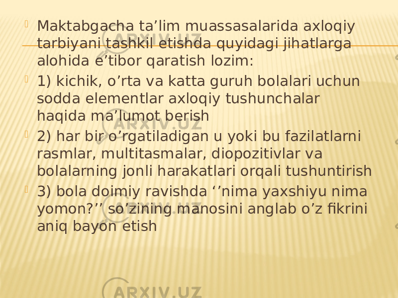  Maktabgacha ta’lim muassasalarida axloqiy tarbiyani tashkil etishda quyidagi jihatlarga alohida e’tibor qaratish lozim:  1) kichik, o’rta va katta guruh bolalari uchun sodda elementlar axloqiy tushunchalar haqida ma’lumot berish  2) har bir o’rgatiladigan u yoki bu fazilatlarni rasmlar, multitasmalar, diopozitivlar va bolalarning jonli harakatlari orqali tushuntirish  3) bola doimiy ravishda ‘’nima yaxshiyu nima yomon?’’ so’zining manosini anglab o’z fikrini aniq bayon etish 