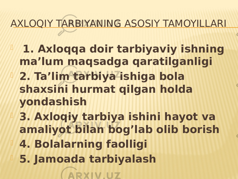 AXLOQIY TARBIYANING ASOSIY TAMOYILLARI  1. Axloqqa doir tarbiyaviy ishning ma’lum maqsadga qaratilganligi  2. Ta’lim tarbiya ishiga bola shaxsini hurmat qilgan holda yondashish  3. Axloqiy tarbiya ishini hayot va amaliyot bilan bog’lab olib borish  4. Bolalarning faolligi  5. Jamoada tarbiyalash 