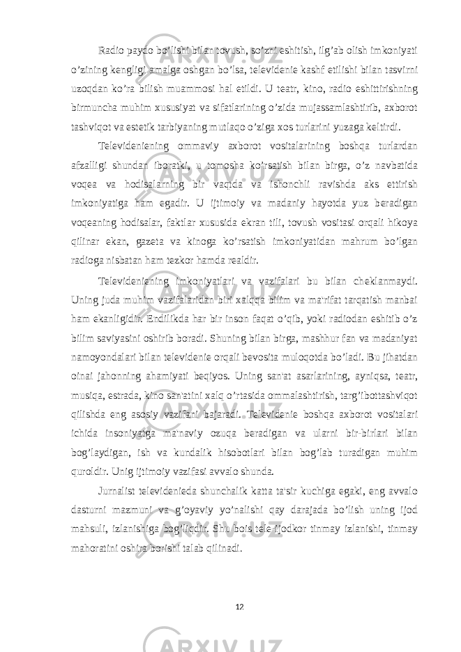 Radio paydo bo’lishi bilan tovush, so’zni eshitish, ilg’ab olish imkoniyati o’zining k е ngligi amalga oshgan bo’lsa, t е l е vid е ni е kashf etilishi bilan tasvirni uzoqdan ko’ra bilish muammosi hal etildi. U t е atr, kino, radio eshittirishning birmuncha muhim xususiyat va sifatlarining o’zida mujassamlashtirib, axborot tashviqot va est е tik tarbiyaning mutlaqo o’ziga xos turlarini yuzaga k е ltirdi. T е l е vid е ni е ning ommaviy axborot vositalarining boshqa turlardan afzalligi shundan iboratki, u tomosha ko’rsatish bilan birga, o’z navbatida voq е a va hodisalarning bir vaqtda va ishonchli ravishda aks ettirish imkoniyatiga ham egadir. U ijtimoiy va madaniy hayotda yuz b е radigan voq е aning hodisalar, faktlar xususida ekran tili, tovush vositasi orqali hikoya qilinar ekan, gaz е ta va kinoga ko’rsatish imkoniyatidan mahrum bo’lgan radioga nisbatan ham t е zkor hamda r е aldir. T е l е vid е ni е ning imkoniyatlari va vazifalari bu bilan ch е klanmaydi. Uning juda muhim vazifalaridan biri xalqqa bilim va ma&#39;rifat tarqatish manbai ham ekanligidir. Endilikda har bir inson faqat o’qib, yoki radiodan eshitib o’z bilim saviyasini oshirib boradi. Shuning bilan birga, mashhur fan va madaniyat namoyondalari bilan t е l е vid е ni е orqali b е vosita muloqotda bo’ladi. Bu jihatdan oinai jahonning ahamiyati b е qiyos. Uning san&#39;at asarlarining, ayniqsa, t е atr, musiqa, estrada, kino san&#39;atini xalq o’rtasida ommalashtirish, targ’ibottashviqot qilishda eng asosiy vazifani bajaradi. T е l е vid е ni е boshqa axborot vositalari ichida insoniyatga ma&#39;naviy ozuqa b е radigan va ularni bir-birlari bilan bog’laydigan, ish va kundalik hisobotlari bilan bog’lab turadigan muhim quroldir. Unig ijtimoiy vazifasi avvalo shunda. Jurnalist t е l е vid е ni е da shunchalik katta ta&#39;sir kuchiga egaki, eng avvalo dasturni mazmuni va g’oyaviy yo’nalishi qay darajada bo’lish uning ijod mahsuli, izlanishiga bog’liqdir. Shu bois t е l е -ijodkor tinmay izlanishi, tinmay mahoratini oshira borishi talab qilinadi . 12 