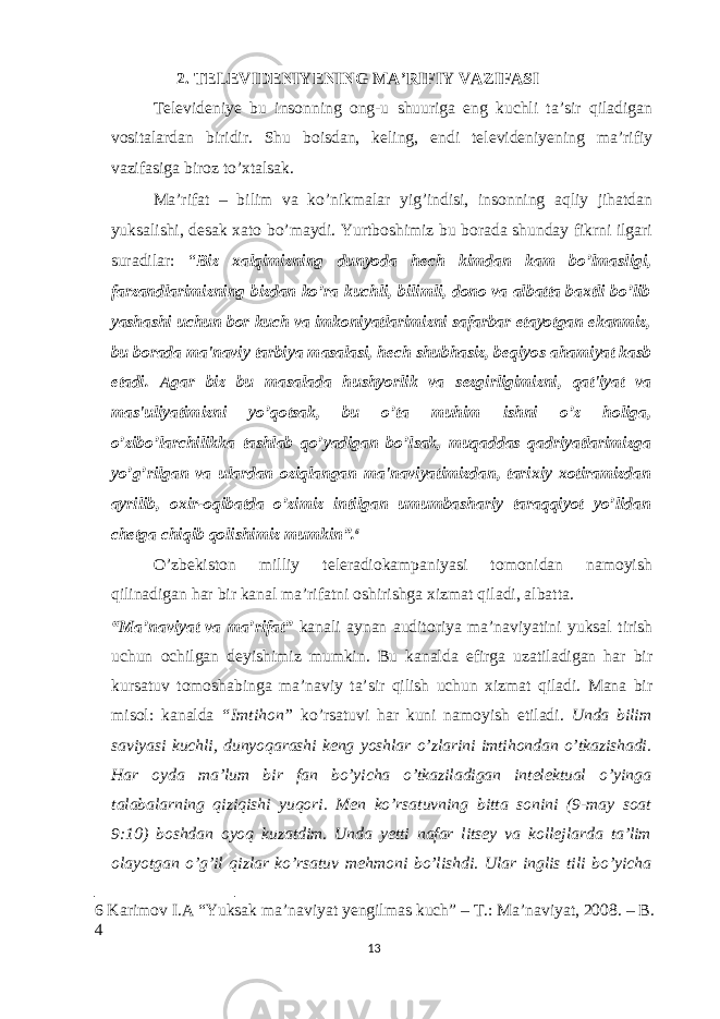 2. TELEVIDENIYENING MA’RIFIY VAZIFASI Televideniye bu insonning ong-u shuuriga eng kuchli ta’sir qiladigan vositalardan biridir. Shu boisdan, keling, endi televideniyening ma’rifiy vazifasiga biroz to’xtalsak. Ma’rifat – bilim va ko’nikmalar yig’indisi, insonning aqliy jihatdan yuksalishi, desak xato bo’maydi. Yurtboshimiz bu borada shunday fikrni ilgari suradilar: “ Biz xalqimizning dunyoda h е ch kimdan kam bo’lmasligi, farzandlarimizning bizdan ko’ra kuchli, bilimli, dono va albatta baxtli bo’lib yashashi uchun bor kuch va imkoniyatlarimizni safarbar etayotgan ekanmiz, bu borada ma&#39;naviy tarbiya masalasi, h е ch shubhasiz, b е qiyos ahamiyat kasb etadi. Agar biz bu masalada hushyorlik va s е zgirligimizni, qat&#39;iyat va mas&#39;uliyatimizni yo’qotsak, bu o’ta muhim ishni o’z holiga, o’zibo’larchilikka tashlab qo’yadigan bo’lsak, muqaddas qadriyatlarimizga yo’g’rilgan va ulardan oziqlangan ma&#39;naviyatimizdan, tarixiy xotiramizdan ayrilib, oxir-oqibatda o’zimiz intilgan umumbashariy taraqqiyot yo’lidan ch е tga chiqib qolishimiz mumkin”. 6 O’zbekiston milliy teleradiokampaniyasi tomonidan namoyish qilinadigan har bir kanal ma’rifatni oshirishga xizmat qiladi, albatta. “Ma’naviyat va ma’rifat” kanali aynan auditoriya ma’naviyatini yuksal tirish uchun ochilgan deyishimiz mumkin. Bu kanalda efirga uzatiladigan har bir kursatuv tomoshabinga ma’naviy ta’sir qilish uchun xizmat qiladi. Mana bir misol: kanalda “Imtihon” ko’rsatuvi har kuni namoyish etiladi. Unda bilim saviyasi kuchli, dunyoqarashi keng yoshlar o’zlarini imtihondan o’tkazishadi. Har oyda ma’lum bir fan bo’yicha o’tkaziladigan intelektual o’yinga talabalarning qiziqishi yuqori. Men ko’rsatuvning bitta sonini (9-may soat 9:10) boshdan oyoq kuzatdim. Unda yetti nafar litsey va kollejlarda ta’lim olayotgan o’g’il qizlar ko’rsatuv mehmoni bo’lishdi. Ular inglis tili bo’yicha 6 Karimov I.A “Yuksak ma’naviyat yengilmas kuch” – Т .: Ma’naviyat, 2008. – B. 4 13 