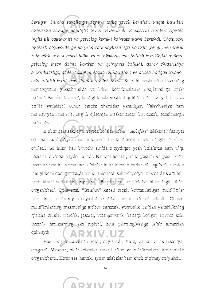 berilgan barcha savollarga deyarli to’liq javob berishdi. Faqat ba’zilari bittaikkita savolga noto’g’ri javob qaytarishdi. Komissiya a’zolari sifatida inglis tili oqituvchisi va psixolog kerakli ko’rsatmalarni berishdi. O’qituvchi iqtidorli o’quvchilarga ko’proq so’z boylikka ega bo’lishi, yangi marralarni zabt etish uchun etarli bilim va ko’nikmaga ega bo’lish kerakligini uqtirsa, psixolog inson doimo bardam va qo’rqmas bo’lishi, qaror chiqarishga shoshilmasligi, qaddi-qomatini doimo tik bo’lishini va o’zida bo’lgan ishonch aslo so’nish kerak emasligini maslahat berdi. Bu kabi maslahatlar insonning manaviyatini yuksaltirishda va bilim ko’nikmalarini rivojlanishiga turtki bo’ladi. Bundan tashqari, hozirgi kunda yoshlaring bilim olishi va yetuk shaxs bo’lib yetishishi uchun barcha sharoitlar yaratilgan. Televideniya ham ma’naviyatni ma’rifat targ’ib qiladigan maskanlardan biri desak, adashmagan bo’lamiz. E’tibor qaratsak, ayni paytda bolalar uchun “Bolajon” telekanali faoliyat olib bormoqda. Aynan ushbu kanalda har kuni bolalar uchun inglis tili darsi o’tiladi. Bu bilan hali birinchi sinfda o’qiydigan yosh bolalarda ham tilga nisbatan qiziqish paydo bo’ladi. Nafaqat bolalar, balki yoshlar va yoshi katta insonlar ham bu ko’rsatuvni qiziqish bilan kuzatib borishadi. Inglis tili darsida tabiiylikdan qochgan holda har xil interfaol isullarda, o’yin tarzida dars o’tilishi hech kimni zeriktirib qo’ymaydi. Barcha bolalar qiziqish bilan inglis tilini o’rganishadi. Qolaversa, “Bolajon” kanali orqali ko’rsatiladigan multfilmlar ham bola ma’naviy dunyosini oshirish uchun xizmat qiladi. Chunki multfilmlarning mazmuniga e’tibor qaratsak, yomonlik ustidan yaxshilikning g’alaba qilishi, mardlik, jasorat, vatanparvarik, kattaga bo’lgan hurmat kabi insoniy fazilatarning aks topishi, bola psixologiyasiga ta’sir etmasdan qolmaydi. Hozir zamon o’zgarib ketdi, deyishadi. Yo’q, zamon emas insoniyat o’zgardi. Masalan, oldin odamlar kerakli bilim va ko’nikmalarni kitob o’qib o’rganishardi. Hozir esa, hattoki ayrim talabalar ham kitob o’qimay qo’yishdi. 14 