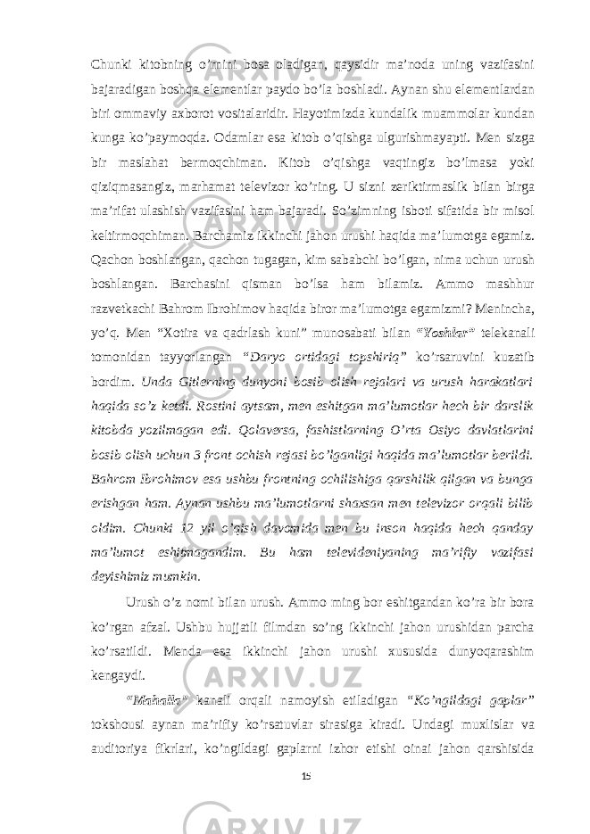 Chunki kitobning o’rnini bosa oladigan, qaysidir ma’noda uning vazifasini bajaradigan boshqa elementlar paydo bo’la boshladi. Aynan shu elementlardan biri ommaviy axborot vositalaridir. Hayotimizda kundalik muammolar kundan kunga ko’paymoqda. Odamlar esa kitob o’qishga ulgurishmayapti. Men sizga bir maslahat bermoqchiman. Kitob o’qishga vaqtingiz bo’lmasa yoki qiziqmasangiz, marhamat televizor ko’ring. U sizni zeriktirmaslik bilan birga ma’rifat ulashish vazifasini ham bajaradi. So’zimning isboti sifatida bir misol keltirmoqchiman. Barchamiz ikkinchi jahon urushi haqida ma’lumotga egamiz. Qachon boshlangan, qachon tugagan, kim sababchi bo’lgan, nima uchun urush boshlangan. Barchasini qisman bo’lsa ham bilamiz. Ammo mashhur razvetkachi Bahrom Ibrohimov haqida biror ma’lumotga egamizmi? Menincha, yo’q. Men “Xotira va qadrlash kuni” munosabati bilan “Yoshlar” telekanali tomonidan tayyorlangan “Daryo ortidagi topshiriq” ko’rsaruvini kuzatib bordim. Unda Gitlerning dunyoni bosib olish rejalari va urush harakatlari haqida so’z ketdi. Rostini aytsam, men eshitgan ma’lumotlar hech bir darslik kitobda yozilmagan edi. Qolaversa, fashistlarning O’rta Osiyo davlatlarini bosib olish uchun 3 front ochish rejasi bo’lganligi haqida ma’lumotlar berildi. Bahrom Ibrohimov esa ushbu frontning ochilishiga qarshilik qilgan va bunga erishgan ham. Aynan ushbu ma’lumotlarni shaxsan men televizor orqali bilib oldim. Chunki 12 yil o’qish davomida men bu inson haqida hech qanday ma’lumot eshitmagandim. Bu ham televideniyaning ma’rifiy vazifasi deyishimiz mumkin. Urush o’z nomi bilan urush. Ammo ming bor eshitgandan ko’ra bir bora ko’rgan afzal. Ushbu hujjatli filmdan so’ng ikkinchi jahon urushidan parcha ko’rsatildi. Menda esa ikkinchi jahon urushi xususida dunyoqarashim kengaydi. “Mahalla” kanali orqali namoyish etiladigan “Ko’ngildagi gaplar” tokshousi aynan ma’rifiy ko’rsatuvlar sirasiga kiradi. Undagi muxlislar va auditoriya fikrlari, ko’ngildagi gaplarni izhor etishi oinai jahon qarshisida 15 