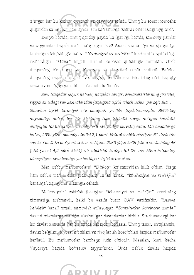 o’tirgan har bir kishini quvonch va qayg’uga soladi. Uning bir sonini tomosha qilgandan so’ng men ham aynan shu ko’rsatuvga ishtirok etish istagi uyg’ondi. Dunyo haqida, uning qanday paydo bo’lganligi haqida, samoviy jismlar va sayyoralar haqida ma’lumotga egamisiz? Agar astronomiya va geografiya fanlariga qiziqishingiz bo’lsa “Madaniyat va ma’rifat” telekanali orqali efirga uzatiladigan “Olam” hujjatli filmini tomosha qilishingiz mumkin. Unda dunyoning biz bilgan va bilmagan sir sinoatlari ochib beriladi. Ba’zida dunyoning naqadar qudratli ekanligiga, ba’zida esa tabiatning o’zi haqiqiy rassom ekanligiga yana bir marta amin bo’lamiz. Suv. Naqadar buyuk ne’mat, naqadar tanqis. Mutaxassislarning fikricha, sayyoramizdagi suv zaxiralaridan faqatgina 2,5% ichish uchun yaroqli ekan. Shundan 0,5% insoniyat o’z manfaati yo’lida foydalanmoqda. BMTning bayonotiga ko’ra, har bir kishining toza ichimlik suvga bo’lgan kundalik ehtiyojini 50 litr miqdorda belgilash maqsadga muvofiq ekan. Ma’lumotlarga ko’ra, 2000 yilda umumiy aholisi 2,1 mlrd. kishini tashkil etadigan 61 davlatda suv iste’moli bu me’yordan kam bo’lgan. 2050 yilga kelib jahon aholisining 45 foizi (ya’ni 4,2 mlrd kishi) o’z aholisini kuniga 50 litr suv bilan ta’minlay olmaydigan mamlakatga yashashiga to’g’ri kelar ekan. Men ushbu ma’lumotlarni “Dialog” ko’rsatuvidan bilib oldim. Sizga ham ushbu ma’lumotlar juda qiziq bo’lsa kerak. “Madaniyat va ma’rifat” kanaliga boqing, ma’rifatingiz oshadi. Ma’naviyatni oshirish faqatgina “Madaniyat va ma’rifat” kanalining zimmasiga tushmaydi, balki bu vazifa butun OAV vazifasidir. “Dunyo bo’ylab” kanali orqali namoyish etilayotgan “Samolardan ko’ringan zamin” dasturi odamlarga ma’rifat ulashadigan dasturlardan biridir. Siz dunyodagi har bir davlat xususida har bir sonda xabardor bo’lasiz. Uning tarixi, rivojlanishi, davlat belgilari, siyosat arboblari va rivojlanish bosqichlari haqida ma’lumotlar beriladi. Bu ma’lumotlar barchaga juda qiziqdir. Masalan, kuni kecha Yaponiya haqida ko’rsatuv tayyorlandi. Unda ushbu davlat haqida 16 