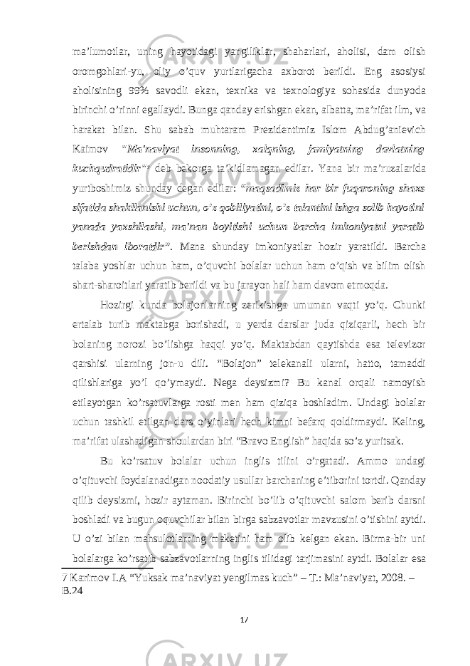 ma’lumotlar, uning hayotidagi yangiliklar, shaharlari, aholisi, dam olish oromgohlari-yu, oliy o’quv yurtlarigacha axborot berildi. Eng asosiysi aholisining 99% savodli ekan, texnika va texnologiya sohasida dunyoda birinchi o’rinni egallaydi. Bunga qanday erishgan ekan, albatta, ma’rifat ilm, va harakat bilan. Shu sabab muhtaram Prezidentimiz Islom Abdug’anievich Kaimov &#34;Ma&#39;naviyat insonning, xalqning, jamiyatning davlatning kuchqudratidir&#34; 7 deb bekorga ta’kidlamagan edilar. Yana bir ma’ruzalarida yurtboshimiz shunday degan edilar: “maqsadimiz har bir fuqaroning shaxs sifatida shakllanishi uchun, o’z qobiliyatini, o’z talantini ishga solib hayotini yanada yaxshilashi, ma&#39;nan boyitishi uchun barcha imkoniyatni yaratib berishdan iboratdir” . Mana shunday imkoniyatlar hozir yaratildi. Barcha talaba yoshlar uchun ham, o’quvchi bolalar uchun ham o’qish va bilim olish shart-sharoitlari yaratib berildi va bu jarayon hali ham davom etmoqda. Hozirgi kunda bolajonlarning zerikishga umuman vaqti yo’q. Chunki ertalab turib maktabga borishadi, u yerda darslar juda qiziqarli, hech bir bolaning norozi bo’lishga haqqi yo’q. Maktabdan qaytishda esa televizor qarshisi ularning jon-u dili. “Bolajon” telekanali ularni, hatto, tamaddi qilishlariga yo’l qo’ymaydi. Nega deysizmi? Bu kanal orqali namoyish etilayotgan ko’rsatuvlarga rosti men ham qiziqa boshladim. Undagi bolalar uchun tashkil etilgan dars o’yinlari hech kimni befarq qoldirmaydi. Keling, ma’rifat ulashadigan shoulardan biri “Bravo English” haqida so’z yuritsak. Bu ko’rsatuv bolalar uchun inglis tilini o’rgatadi. Ammo undagi o’qituvchi foydalanadigan noodatiy usullar barchaning e’tiborini tortdi. Qanday qilib deysizmi, hozir aytaman. Birinchi bo’lib o’qituvchi salom berib darsni boshladi va bugun oquvchilar bilan birga sabzavotlar mavzusini o’tishini aytdi. U o’zi bilan mahsulotlarning maketini ham olib kelgan ekan. Birma-bir uni bolalarga ko’rsatib sabzavotlarning inglis tilidagi tarjimasini aytdi. Bolalar esa 7 Karimov I.A “Yuksak ma’naviyat yengilmas kuch” – Т .: Ma’naviyat, 2008. – B.24 17 