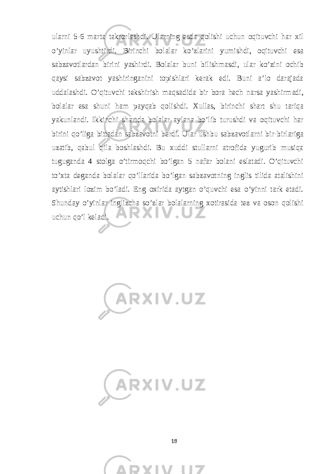 ularni 5-6 marta takrorlashdi. Ularning esda qolishi uchun oqituvchi har xil o’yinlar uyushtirdi. Birinchi bolalar ko’zlarini yumishdi, oqituvchi esa sabzavotlardan birini yashirdi. Bolalar buni bilishmasdi, ular ko’zini ochib qaysi sabzavot yashiringanini topishlari kerak edi. Buni a’lo darajada uddalashdi. O’qituvchi tekshirish maqsadida bir bora hech narsa yashirmadi, bolalar esa shuni ham payqab qolishdi. Xullas, birinchi shart shu tariqa yakunlandi. Ikkinchi shartda bolalar aylana bo’lib turushdi va oqituvchi har birini qo’liga bittadan sabzavotni berdi. Ular ushbu sabzavotlarni bir-birlariga uzatib, qabul qila boshlashdi. Bu xuddi stullarni atrofida yugurib musiqa tuguganda 4 stolga o’tirmoqchi bo’lgan 5 nafar bolani eslatadi. O’qituvchi to’xta deganda bolalar qo’llarida bo’lgan sabzavotning inglis tilida atalishini aytishlari lozim bo’ladi. Eng oxirida aytgan o’quvchi esa o’yinni tark etadi. Shunday o’yinlar inglizcha so’zlar bolalarning xotirasida tez va oson qolishi uchun qo’l keladi. 18 