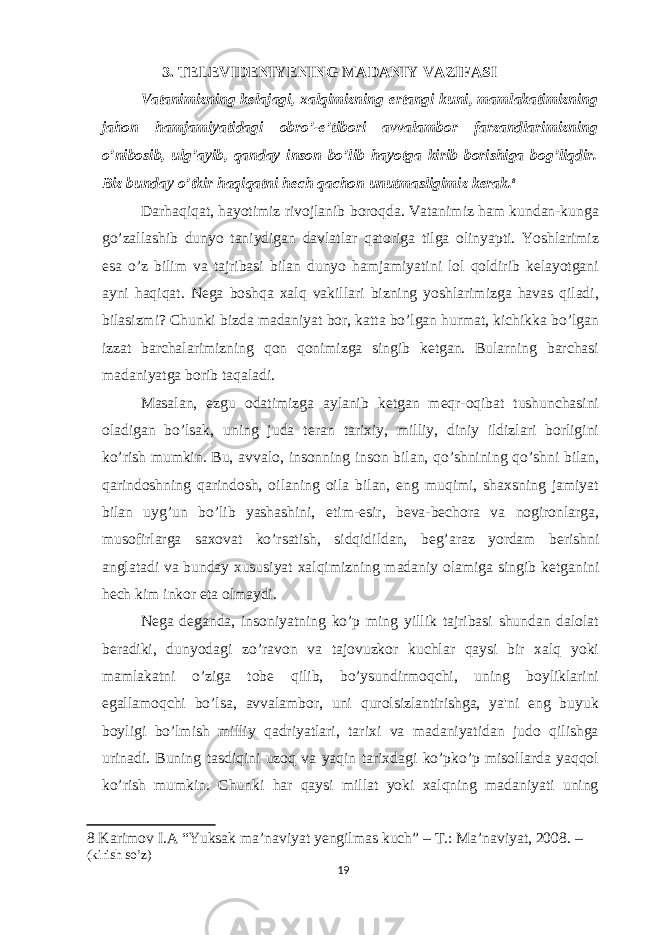 3. TELEVIDENIYENING MADANIY VAZIFASI Vatanimizning kelajagi, xalqimizning ertangi kuni, mamlakatimizning jahon hamjamiyatidagi obro’-e’tibori avvalambor farzandlarimizning o’nibosib, ulg’ayib, qanday inson bo’lib hayotga kirib borishiga bog’liqdir. Biz bunday o’tkir haqiqatni hech qachon unutmasligimiz kerak. 8 Darhaqiqat, hayotimiz rivojlanib boroqda. Vatanimiz ham kundan-kunga go’zallashib dunyo taniydigan davlatlar qatoriga tilga olinyapti. Yoshlarimiz esa o’z bilim va tajribasi bilan dunyo hamjamiyatini lol qoldirib kelayotgani ayni haqiqat. Nega boshqa xalq vakillari bizning yoshlarimizga havas qiladi, bilasizmi? Chunki bizda madaniyat bor, katta bo’lgan hurmat, kichikka bo’lgan izzat barchalarimizning qon qonimizga singib ketgan. Bularning barchasi madaniyatga borib taqaladi. Masalan, ezgu odatimizga aylanib k е tgan m е qr-oqibat tushunchasini oladigan bo’lsak, uning juda t е ran tarixiy, milliy, diniy ildizlari borligini ko’rish mumkin. Bu, avvalo, insonning inson bilan, qo’shnining qo’shni bilan, qarindoshning qarindosh, oilaning oila bilan, eng muqimi, shaxsning jamiyat bilan uyg’un bo’lib yashashini, е tim- е sir, b е va-b е chora va nogironlarga, musofirlarga saxovat ko’rsatish, sidqidildan, b е g’araz yordam b е rishni anglatadi va bunday xususiyat xalqimizning madaniy olamiga singib k е tganini h е ch kim inkor eta olmaydi. N е ga d е ganda, insoniyatning ko’p ming yillik tajribasi shundan dalolat b е radiki, dunyodagi zo’ravon va tajovuzkor kuchlar qaysi bir xalq yoki mamlakatni o’ziga tob е qilib, bo’ysundirmoqchi, uning boyliklarini egallamoqchi bo’lsa, avvalambor, uni qurolsizlantirishga, ya&#39;ni eng buyuk boyligi bo’lmish milliy qadriyatlari, tarixi va madaniyatidan judo qilishga urinadi. Buning tasdiqini uzoq va yaqin tarixdagi ko’pko’p misollarda yaqqol ko’rish mumkin. Chunki har qaysi millat yoki xalqning madaniyati uning 8 Karimov I.A “Yuksak ma’naviyat yengilmas kuch” – Т .: Ma’naviyat, 2008. – (kirish so’z) 19 