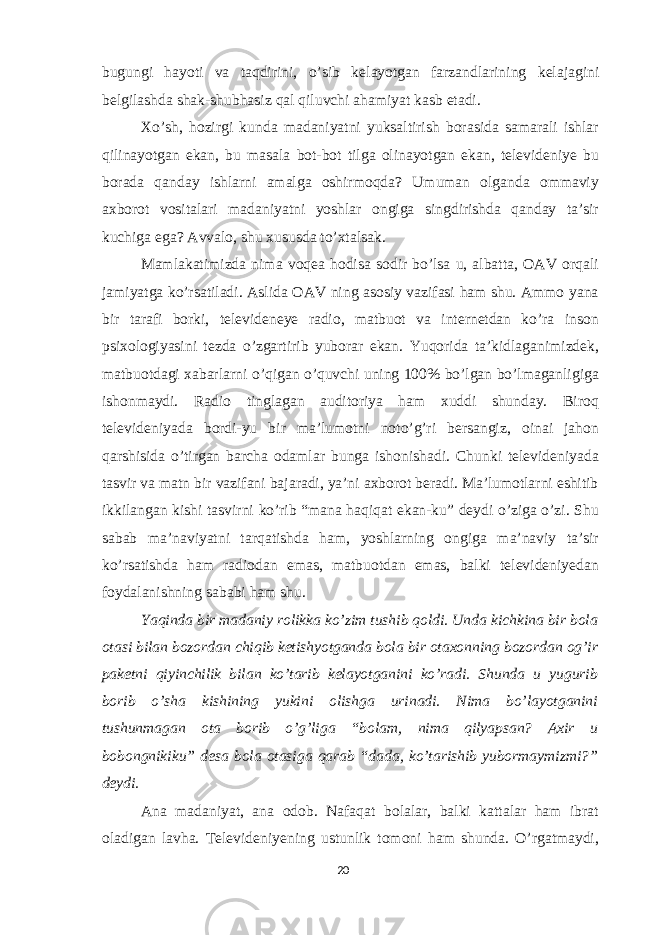 bugungi hayoti va taqdirini, o’sib k е layotgan farzandlarining k е lajagini b е lgilashda shak-shubhasiz qal qiluvchi ahamiyat kasb etadi. Xo’sh, hozirgi kunda madaniyatni yuksaltirish borasida samarali ishlar qilinayotgan ekan, bu masala bot-bot tilga olinayotgan ekan, televideniye bu borada qanday ishlarni amalga oshirmoqda? Umuman olganda ommaviy axborot vositalari madaniyatni yoshlar ongiga singdirishda qanday ta’sir kuchiga ega? Avvalo, shu xususda to’xtalsak. Mamlakatimizda nima voqea hodisa sodir bo’lsa u, albatta, OAV orqali jamiyatga ko’rsatiladi. Aslida OAV ning asosiy vazifasi ham shu. Ammo yana bir tarafi borki, televideneye radio, matbuot va internetdan ko’ra inson psixologiyasini tezda o’zgartirib yuborar ekan. Yuqorida ta’kidlaganimizdek, matbuotdagi xabarlarni o’qigan o’quvchi uning 100% bo’lgan bo’lmaganligiga ishonmaydi. Radio tinglagan auditoriya ham xuddi shunday. Biroq televideniyada bordi-yu bir ma’lumotni noto’g’ri bersangiz, oinai jahon qarshisida o’tirgan barcha odamlar bunga ishonishadi. Chunki televideniyada tasvir va matn bir vazifani bajaradi, ya’ni axborot beradi. Ma’lumotlarni eshitib ikkilangan kishi tasvirni ko’rib “mana haqiqat ekan-ku” deydi o’ziga o’zi. Shu sabab ma’naviyatni tarqatishda ham, yoshlarning ongiga ma’naviy ta’sir ko’rsatishda ham radiodan emas, matbuotdan emas, balki televideniyedan foydalanishning sababi ham shu. Yaqinda bir madaniy rolikka ko’zim tushib qoldi. Unda kichkina bir bola otasi bilan bozordan chiqib ketishyotganda bola bir otaxonning bozordan og’ir paketni qiyinchilik bilan ko’tarib kelayotganini ko’radi. Shunda u yugurib borib o’sha kishining yukini olishga urinadi. Nima bo’layotganini tushunmagan ota borib o’g’liga “bolam, nima qilyapsan? Axir u bobongnikiku” desa bola otasiga qarab “dada, ko’tarishib yubormaymizmi?” deydi. Ana madaniyat, ana odob. Nafaqat bolalar, balki kattalar ham ibrat oladigan lavha. Televideniyening ustunlik tomoni ham shunda. O’rgatmaydi, 20 