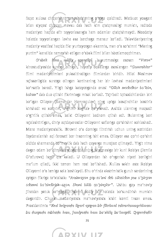 faqat xulosa chiqarishni tomoshabinning o’ziga qoldiradi. Matbuot yozgani bilan siyqasi chiqqan mavzu deb hech kim qiziqmasligi mumkin, radioda madaniyat haqida efir tayyorlasangiz ham odamlar qiziqishmaydi. Noodatiy holatda tayyorlangan lavha esa barchaga manzur bo’ladi. Televideniyaning madaniy vazifasi haqida fikr yuritayotgan ekanmiz, men o’z so’zimni “Mening yurtim” kanalida namoyish etilgan o’zbek filmi bilan isbotlamoqchiman. O’zbek kino milliy agentligi buyurtmasiga asosan “Vatan” kinostudiyasida suratga olingan, hayotiy oqealarga asoslangan “Gumrohlar” filmi madaniyatimizni yuksaltiradigan filmlardan biridir. Hilol Nasimov rejissorligida suratga olingan kartinaning har bir lavhasi madaniyatimizni ko’rsatib beradi. Yigit ishga ketayotganda onasi “Olloh madadkor bo’lsin, bolam” deb duo qilishi fikrimizga misol bo’ladi. Tajribali iqtisodchilardan biri bo’lgan Ollayor (Samandar Hamroqulov) ning uyiga bosqinchilar bostirib kirishadi va xotinini, o’g’lini bog’lab qo’yishadi. Aslida ularning maqsadi o’g’rilik qilish emas, balki Olloyorni badnom qilish edi. Bularning bari rejalashtirilgan, diniy aqidaparastlar Olloyorni saflariga qo’shishni xohlashadi. Mana madaniyatsizlik. Birovni o’z domiga ilintirish uchun uning xotinidan foydanalanish aql-farosati bor insonning ishi emas. Olloyor esa qo’ni-qo’shni oldida sharmanda bo’maylik deb hech qayerga murojaat qilmaydi. Yigit nima degan odam bo’ldim deb yurganida uning ishxonasiga bir kuni Robiya (Jamila G’ofurova) ismli qiz keladi. U Olloyordan ish o’rganish niyati borligini ma’lum qiladi, ikki tomon ham rozi bo’lishadi. Xullas sekin asta Robiya Ollayorni o’z izmiga sola boshlaydi. Shu o’rinda ekstrimistik guruh sardorining aytgan fikriga to’xtalsak: “Arzimagan gap-so’zni deb oilasidan yuz o’girgan odamni bo’sindirish oson. Shuni bilib qo’yinglar”. Ushbu gap ma’naviy jihatdan yetuk bo’magan insonni oddiy bir holatda bo’sundirish mumkin deganidir. Chunki madaniyatsiz ma’naviyatsiz kishi komil inson emas. Prezidentimiz “K е zi k е lganda ilgari aytgan bir fikrimni takrorlamoqchiman: bu dunyoda tabiatda ham, jamiyatda ham bo’shliq bo’lmaydi. Qay е rdadir 21 