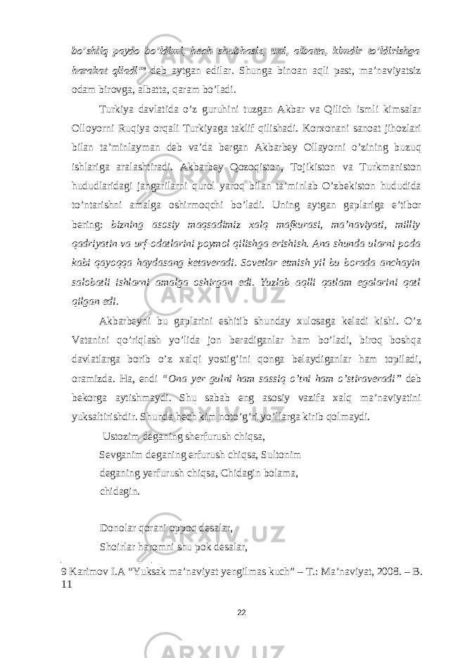 bo’shliq paydo bo’ldimi, h е ch shubhasiz, uni, albatta, kimdir to’ldirishga harakat qiladi” 9 deb aytgan edilar. Shunga binoan aqli past, ma’naviyatsiz odam birovga, albatta, qaram bo’ladi. Turkiya davlatida o’z guruhini tuzgan Akbar va Qilich ismli kimsalar Olloyorni Ruqiya orqali Turkiyaga taklif qilishadi. Korxonani sanoat jihozlari bilan ta’minlayman deb va’da bergan Akbarbey Ollayorni o’zining buzuq ishlariga aralashtiradi. Akbarbey Qozoqiston, Tojikiston va Turkmaniston hududlaridagi jangarilarni qurol yaroq bilan ta’minlab O’zbekiston hududida to’ntarishni amalga oshirmoqchi bo’ladi. Uning aytgan gaplariga e’tibor bering: bizning asosiy maqsadimiz xalq mafkurasi, ma’naviyati, milliy qadriyatin va urf-odatlarini poymol qilishga erishish. Ana shunda ularni poda kabi qayoqqa haydasang ketaveradi. Sovetlar etmish yil bu borada anchayin salobatli ishlarni amalga oshirgan edi. Yuzlab aqlli qatlam egalarini qatl qilgan edi. Akbarbeyni bu gaplarini eshitib shunday xulosaga keladi kishi. O’z Vatanini qo’riqlash yo’lida jon beradiganlar ham bo’ladi, biroq boshqa davlatlarga borib o’z xalqi yostig’ini qonga belaydiganlar ham topiladi, oramizda. Ha, endi “Ona yer gulni ham sassiq o’tni ham o’stiraveradi” deb bekorga aytishmaydi. Shu sabab eng asosiy vazifa xalq ma’naviyatini yuksaltirishdir. Shunda hech kim noto’g’ri yo’llarga kirib qolmaydi. Ustozim deganing sherfurush chiqsa, Sevganim deganing erfurush chiqsa, Sultonim deganing yerfurush chiqsa, Chidagin bolama, chidagin. Donolar qorani oppoq desalar, Shoirlar haromni shu pok desalar, 9 Karimov I.A “Yuksak ma’naviyat yengilmas kuch” – Т .: Ma’naviyat, 2008. – B. 11 22 