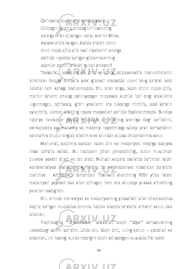 Qo’rqsalar dushmanni o’rtoq desalar, Chidagin bolama, chidagin. 10 Insonning qalbiga ta’sir qiladigan ushbu she’rni Mirza Azizov o’qib bergan. Aslida o’zlari uchun dinni niqob qilib olib razil niyatlarini amalga oshirish niyatida bo’lgan g’alamizlarning odamlar qonini to’kishi gunoh emasmi? Taassufki, ba&#39;zan islom dini va diniy aqidaparastlik tushunchalarini birbiridan farqlay olmaslik yoki g’arazli maqsadda ularni t е ng qo’yish kabi holatlar ham ko’zga tashlanmoqda. Shu bilan birga, islom dinini niqob qilib, manfur ishlarni amalga oshirayotgan mutaassib kuchlar hali ongi shakllanib ulgurmagan, tajribasiz, g’o’r yoshlarni o’z tuzoqiga ilintirib, bosh-ko’zini aylantirib, ulardan o’zining nopok maqsadlari yo’lida foydalanmoqda. Bunday nojo’ya harakatlar avvalo muqaddas dinimizning sha&#39;niga dog’ bo’lishini, oxiroqibatda esa ma&#39;naviy va madaniy hayotimizga salbiy ta&#39;sir ko’rsatishini barchamiz chuqur anglab olishimiz va shundan xulosa chiqarishimiz zarur. Ma&#39;lumki, xalqimiz azaldan islom dini va madaniyati rivojiga b е qiyos hissa qo’shib k е ladi. Bu haqiqatni jahon jamoatchiligi, butun musulmon dunyosi yaxshi biladi va tan oladi. Nufuzli xalqaro tashkilot bo’lmish Islom konf е r е ntsiyasi tashkilotining Ta&#39;lim, fan va madaniyat masalalari bo’yicha tuzilmasi - AYS Е SKO tomonidan Toshk е nt shahrining 2007 yilda Islom madaniyati poytaxti d е b e&#39;lon qilingani ham ana shunday yuksak e&#39;tirofning yana bir tasdig’idir. Shu o’rinda ma&#39;naviyat va madaniyatning yuksalishi bilan chambarchas boqliq bo’lgan muqaddas dinimiz haqida aloqida to’xtalib o’tishni zarur, d е b bilaman. Yaqindagina “O’zbekiston” telekanali orqali “Ziyo” ko’rsatuvining navbatdagi sonini ko’rdim. Unda din, islom dini, uning qonun – qoidalari va arkonlari, uni hozirgi kunda noto’g’ri talqin etilayotgani xususida fikr bordi 23 