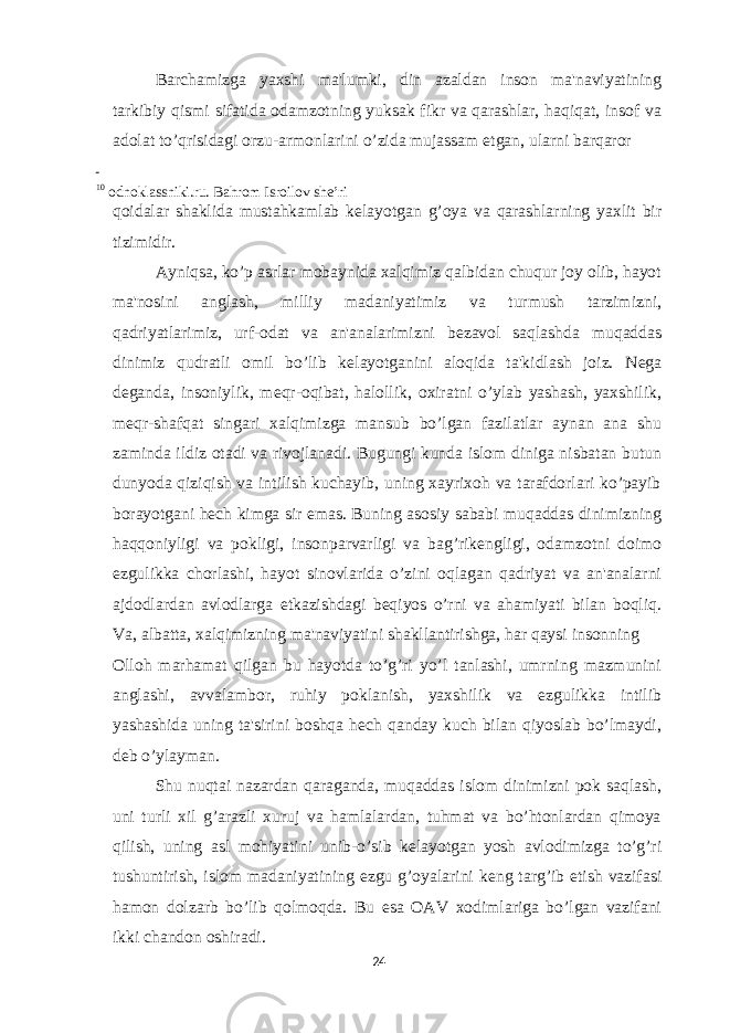 Barchamizga yaxshi ma&#39;lumki, din azaldan inson ma&#39;naviyatining tarkibiy qismi sifatida odamzotning yuksak fikr va qarashlar, haqiqat, insof va adolat to’qrisidagi orzu-armonlarini o’zida mujassam etgan, ularni barqaror 10 odnoklassniki.ru. Bahrom Isroilov she’ri qoidalar shaklida mustahkamlab k е layotgan g’oya va qarashlarning yaxlit bir tizimidir. Ayniqsa, ko’p asrlar mobaynida xalqimiz qalbidan chuqur joy olib, hayot ma&#39;nosini anglash, milliy madaniyatimiz va turmush tarzimizni, qadriyatlarimiz, urf-odat va an&#39;analarimizni b е zavol saqlashda muqaddas dinimiz qudratli omil bo’lib k е layotganini aloqida ta&#39;kidlash joiz. N е ga d е ganda, insoniylik, m е qr-oqibat, halollik, oxiratni o’ylab yashash, yaxshilik, m е qr-shafqat singari xalqimizga mansub bo’lgan fazilatlar aynan ana shu zaminda ildiz otadi va rivojlanadi. Bugungi kunda islom diniga nisbatan butun dunyoda qiziqish va intilish kuchayib, uning xayrixoh va tarafdorlari ko’payib borayotgani h е ch kimga sir emas. Buning asosiy sababi muqaddas dinimizning haqqoniyligi va pokligi, insonparvarligi va bag’rik е ngligi, odamzotni doimo ezgulikka chorlashi, hayot sinovlarida o’zini oqlagan qadriyat va an&#39;analarni ajdodlardan avlodlarga е tkazishdagi b е qiyos o’rni va ahamiyati bilan boqliq. Va, albatta, xalqimizning ma&#39;naviyatini shakllantirishga, har qaysi insonning Olloh marhamat qilgan bu hayotda to’g’ri yo’l tanlashi, umrning mazmunini anglashi, avvalambor, ruhiy poklanish, yaxshilik va ezgulikka intilib yashashida uning ta&#39;sirini boshqa h е ch qanday kuch bilan qiyoslab bo’lmaydi, d е b o’ylayman. Shu nuqtai nazardan qaraganda, muqaddas islom dinimizni pok saqlash, uni turli xil g’arazli xuruj va hamlalardan, tuhmat va bo’htonlardan qimoya qilish, uning asl mohiyatini unib-o’sib k е layotgan yosh avlodimizga to’g’ri tushuntirish, islom madaniyatining ezgu g’oyalarini k е ng targ’ib etish vazifasi hamon dolzarb bo’lib qolmoqda. Bu esa OAV xodimlariga bo’lgan vazifani ikki chandon oshiradi. 24 