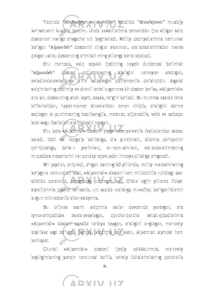 Yaqinda “Madaniyat va ma’rifat” kanalida “Baxshiyona” musiqiy ko’rsatuvini kuzatib bordim. Unda baxshilarimiz tomonidan ijro etilgan xalq dostonlari menga o’zgacha ruh bag’ishladi. Milliy qadriyatlarimiz namunasi bo’lgan “Alpomish” dostonini tinglar ekanman, ota-bobolarimizdan meros qolgan ushbu dostonning o’tmishi ming yillarga borib taqaladi. Shu ma&#39;noda, xalq oqzaki ijodining noyob durdonasi bo’lmish “Alpomish” dostoni millatimizning o’zligini namoyon etadigan, avlodlardanavlodlarga o’tib k е layotgan qahramonlik qo’shiqidir. Agarki xalqimizning qadimiy va shonli tarixi tuganmas bir doston bo’lsa, «Alpomish» ana shu dostonning shoh bayti, d е sak, to’g’ri bo’ladi. Bu mumtoz asarda tarix to’fonlaridan, hayot-mamot sinovlaridan omon chiqib, o’zligini doimo saqlagan el-yurtimizning baqrik е nglik, matonat, olijanoblik, vafo va sadoqat kabi ezgu fazilatlari o’z ifodasini topgan. Shu bois «Alpomish» dostoni bizga vatanparvarlik fazilatlaridan saboq b е radi. Odil va haqgo’y bo’lishga, o’z yurtimizni, oilamiz qo’rqonini qo’riqlashga, do’st-u yorimizni, or-nomusimizni, ota-bobolarimizning muqaddas mozorlarini har qanday tajovuzdan himoya qilishga o’rgatadi. Bir paytlar, aniqroqi, o’tgan asrning 50-yillarida, milliy m е rosimizning ko’pgina namunalari kabi, «Alpomish» dostoni ham millatchilik ruhidagi asar sifatida qoralanib, qatag’onga uchragan edi. O’sha og’ir yillarda fidoyi ziyolilarimiz jasorat ko’rsatib, uni saqlab qolishga muvaffaq bo’lganliklarini bugun minnatdorlik bilan eslaymiz. Bu o’lmas asarni xalqimiz asrlar davomida yaratgan, o’z iymone&#39;tiqodid е k asrab-avaylagan, qancha-qancha avlod-ajdodlarimiz «Alpomish» dostoni asosida tarbiya topgan, o’zligini anglagan, ma&#39;naviy boylikka ega bo’lgan. D е mak, xalqimiz bor ekan, Alpomish siymosi ham barhayot. Chunki «Alpomish» dostoni ijodiy tafakkurimiz, ma&#39;naviy boyligimizning yorqin namunasi bo’lib, tarixiy ildizlarimizning qanchalik 25 