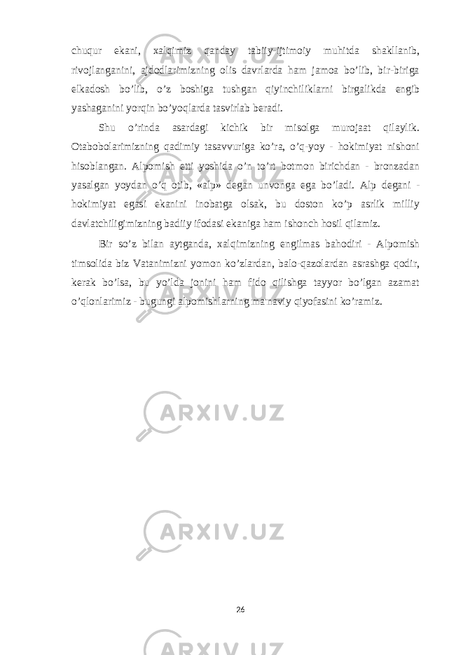 chuqur ekani, xalqimiz qanday tabiiy-ijtimoiy muhitda shakllanib, rivojlanganini, ajdodlarimizning olis davrlarda ham jamoa bo’lib, bir-biriga е lkadosh bo’lib, o’z boshiga tushgan qiyinchiliklarni birgalikda е ngib yashaganini yorqin bo’yoqlarda tasvirlab b е radi. Shu o’rinda asardagi kichik bir misolga murojaat qilaylik. Otabobolarimizning qadimiy tasavvuriga ko’ra, o’q-yoy - hokimiyat nishoni hisoblangan. Alpomish е tti yoshida o’n to’rt botmon birichdan - bronzadan yasalgan yoydan o’q otib, «alp» d е gan unvonga ega bo’ladi. Alp d е gani - hokimiyat egasi ekanini inobatga olsak, bu doston ko’p asrlik milliy davlatchiligimizning badiiy ifodasi ekaniga ham ishonch hosil qilamiz. Bir so’z bilan aytganda, xalqimizning е ngilmas bahodiri - Alpomish timsolida biz Vatanimizni yomon ko’zlardan, balo-qazolardan asrashga qodir, k е rak bo’lsa, bu yo’lda jonini ham fido qilishga tayyor bo’lgan azamat o’qlonlarimiz - bugungi alpomishlarning ma&#39;naviy qiyofasini ko’ramiz. 26 