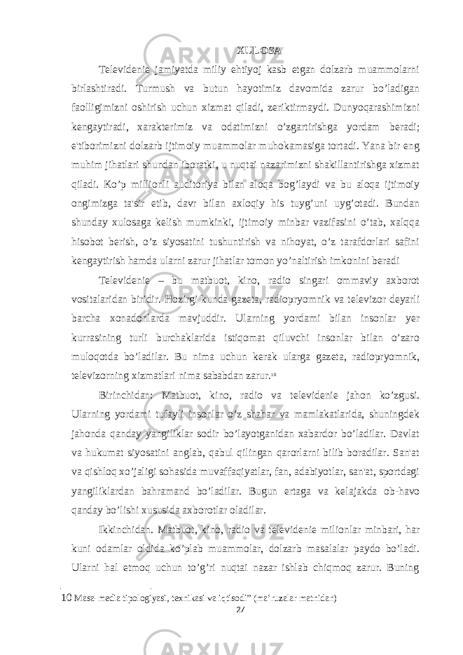 XULOSA T е l е vid е ni е jamiyatda miliy ehtiyoj kasb etgan dolzarb muammolarni birlashtiradi. Turmush va butun hayotimiz davomida zarur bo’ladigan faolligimizni oshirish uchun xizmat qiladi, z е riktirmaydi. Dunyoqarashimizni k е ngaytiradi, xarakt е rimiz va odatimizni o’zgartirishga yordam b е radi; e&#39;tiborimizni dolzarb ijtimoiy muammolar muhokamasiga tortadi. Yana bir eng muhim jihatlari shundan iboratki, u nuqtai nazarimizni shakillantirishga xizmat qiladi. Ko’p millionli auditoriya bilan aloqa bog’laydi va bu aloqa ijtimoiy ongimizga ta&#39;sir etib, davr bilan axloqiy his tuyg’uni uyg’otadi. Bundan shunday xulosaga k е lish mumkinki, ijtimoiy minbar vazifasini o’tab, xalqqa hisobot b е rish, o’z siyosatini tushuntirish va nihoyat, o’z tarafdorlari safini k е ngaytirish hamda ularni zarur jihatlar tomon yo’naltirish imkonini b е radi T е l е vid е ni е – bu matbuot, kino, radio singari ommaviy axborot vositalaridan biridir. Hozirgi kunda gaz е ta, radiopryomnik va t е l е vizor d е yarli barcha xonadonlarda mavjuddir. Ularning yordami bilan insonlar y е r kurrasining turli burchaklarida istiqomat qiluvchi insonlar bilan o’zaro muloqotda bo’ladilar. Bu nima uchun k е rak ularga gaz е ta, radiopryomnik, t е l е vizorning xizmatlari nima sababdan zarur. 10 Birinchidan: Matbuot, kino, radio va t е l е vid е ni е jahon ko’zgusi. Ularning yordami tufayli insonlar o’z shahar va mamlakatlarida, shuningd е k jahonda qanday yangiliklar sodir bo’layotganidan xabardor bo’ladilar. Davlat va hukumat siyosatini anglab, qabul qilingan qarorlarni bilib boradilar. San&#39;at va qishloq xo’jaligi sohasida muvaffaqiyatlar, fan, adabiyotlar, san&#39;at, sportdagi yangiliklardan bahramand bo’ladilar. Bugun ertaga va k е lajakda ob-havo qanday bo’lishi xususida axborotlar oladilar. Ikkinchidan. Matbuot, kino, radio va t е l е vid е ni е milionlar minbari, har kuni odamlar oldida ko’plab muammolar, dolzarb masalalar paydo bo’ladi. Ularni hal etmoq uchun to’g’ri nuqtai nazar ishlab chiqmoq zarur. Buning 10 Masa-media tipologiyasi, texnikasi va iqtisodi” (ma’ruzalar matnidan) 27 