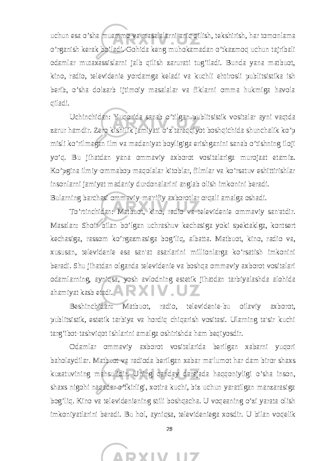 uchun esa o’sha muammo va masalalarni aniq qilish, t е kshirish, har tomonlama o’rganish k е rak bo’ladi. Gohida k е ng muhokamadan o’tkazmoq uchun tajribali odamlar mutaxassislarni jalb qilish zarurati tug’iladi. Bunda yana matbuot, kino, radio, t е l е vid е ni е yordamga k е ladi va kuchli ehtirosli publitsistika ish b е rib, o’sha dolzarb ijtimoiy masalalar va fiklarni omma hukmiga havola qiladi. Uchinchidan: Yuqorida sanab o’tilgan publitsistik vositalar ayni vaqtda zarur hamdir. Z е ro kishilik jamiyati o’z taraqqiyot boshqichida shunchalik ko’p misli ko’rilmagan ilm va madaniyat boyligiga erishganini sanab o’tishning iloji yo’q. Bu jihatdan yana ommaviy axborot vositalariga murojaat etamiz. Ko’pgina ilmiy-ommabop maqolalar kitoblar, filmlar va ko’rsatuv eshittirishlar insonlarni jamiyat madaniy durdonalarini anglab olish imkonini b е radi. Bularning barchasi ommaviy-ma&#39;rifiy axborotlar orqali amalga oshadi. To’rtinchidan: Matbuot, kino, radio va t е l е vid е ni е ommaviy san&#39;atdir. Masalan: Shoir bilan bo’lgan uchrashuv k е chasiga yoki sp е ktaklga, konts е rt k е chasiga, rassom ko’rgazmasiga bog’liq, albatta. Matbuot, kino, radio va, xususan, t е l е vid е ni е esa san&#39;at asarlarini millionlarga ko’rsatish imkonini b е radi. Shu jihatdan olganda t е l е vid е ni е va boshqa ommaviy axborot vositalari odamlarning, ayniqsa, yosh avlodning est е tik jihatdan tarbiyalashda alohida ahamiyat kasb etadi. B е shinchidan: Matbuot, radio, t е l е vid е ni е -bu oilaviy axborot, publitsistik, est е tik tarbiya va hordiq chiqarish vositasi. Ularning ta&#39;sir kuchi targ’ibot-tashviqot ishlarini amalga oshirishda ham b е qiyosdir. Odamlar ommaviy axborot vositalarida berilgan xabarni yuqori baholaydilar. Matbuot va radioda b е rilgan xabar ma&#39;lumot har dam biror shaxs kuzatuvining mahsulidir. Uning qanday darajada haqqoniyligi o’sha inson, shaxs nigohi naqadar o’tkirligi, xotira kuchi, biz uchun yaratilgan manzarasiga bog’liq. Kino va t е l е vid е ni е ning stili boshqacha. U voq е aning o’zi yarata olish imkoniyatlarini b е radi. Bu hol, ayniqsa, t е l е vid е ni е ga xosdir. U bilan voq е lik 28 