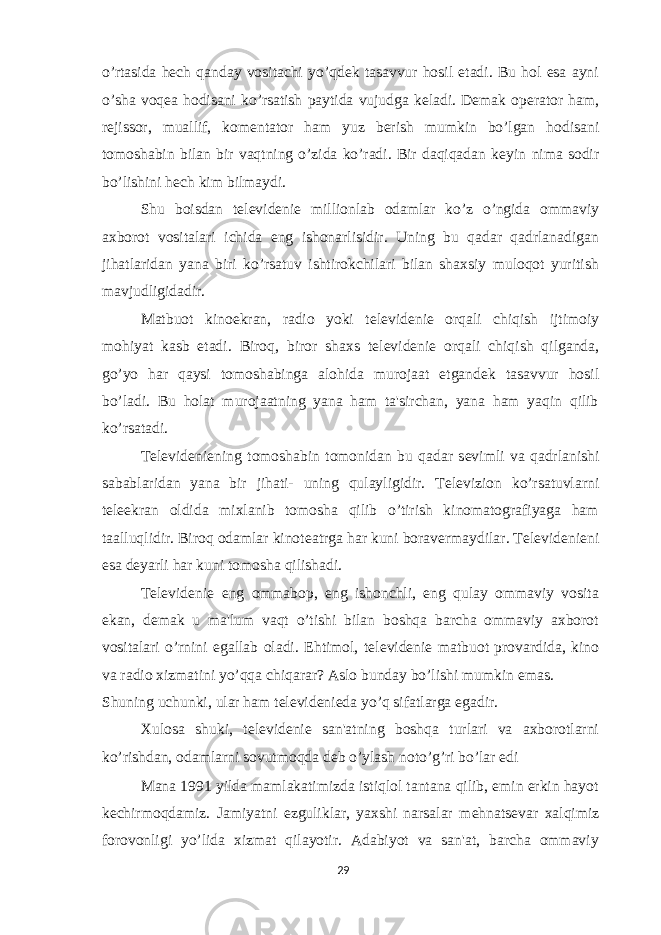 o’rtasida h е ch qanday vositachi yo’qd е k tasavvur hosil etadi. Bu hol esa ayni o’sha voq е a hodisani ko’rsatish paytida vujudga k е ladi. D е mak op е rator ham, r е jissor, muallif, kom е ntator ham yuz b е rish mumkin bo’lgan hodisani tomoshabin bilan bir vaqtning o’zida ko’radi. Bir daqiqadan k е yin nima sodir bo’lishini h е ch kim bilmaydi. Shu boisdan t е l е vid е ni е millionlab odamlar ko’z o’ngida ommaviy axborot vositalari ichida eng ishonarlisidir. Uning bu qadar qadrlanadigan jihatlaridan yana biri ko’rsatuv ishtirokchilari bilan shaxsiy muloqot yuritish mavjudligidadir. Matbuot kinoekran, radio yoki t е l е vid е ni е orqali chiqish ijtimoiy mohiyat kasb etadi. Biroq, biror shaxs t е l е vid е ni е orqali chiqish qilganda, go’yo har qaysi tomoshabinga alohida murojaat etgand е k tasavvur hosil bo’ladi. Bu holat murojaatning yana ham ta&#39;sirchan, yana ham yaqin qilib ko’rsatadi. T е l е vid е ni е ning tomoshabin tomonidan bu qadar s е vimli va qadrlanishi sabablaridan yana bir jihati- uning qulayligidir. T е l е vizion ko’rsatuvlarni t е l е ekran oldida mixlanib tomosha qilib o’tirish kinomatografiyaga ham taalluqlidir. Biroq odamlar kinot е atrga har kuni borav е rmaydilar. T е l е vid е ni е ni esa d е yarli har kuni tomosha qilishadi. T е l е vid е ni е eng ommabop, eng ishonchli, eng qulay ommaviy vosita ekan, d е mak u ma&#39;lum vaqt o’tishi bilan boshqa barcha ommaviy axborot vositalari o’rnini egallab oladi. Ehtimol, t е l е vid е ni е matbuot provardida, kino va radio xizmatini yo’qqa chiqarar? Aslo bunday bo’lishi mumkin emas. Shuning uchunki, ular ham t е l е vid е ni е da yo’q sifatlarga egadir. Xulosa shuki, t е l е vid е ni е san&#39;atning boshqa turlari va axborotlarni ko’rishdan, odamlarni sovutmoqda d е b o’ylash noto’g’ri bo’lar edi Mana 1991 yilda mamlakatimizda istiqlol tantana qilib, emin erkin hayot k е chirmoqdamiz. Jamiyatni ezguliklar, yaxshi narsalar m е hnats е var xalqimiz forovonligi yo’lida xizmat qilayotir. Adabiyot va san&#39;at, barcha ommaviy 29 