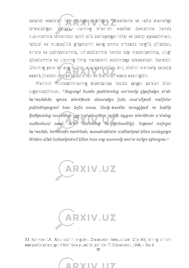 axborot vositalari ham shunga qaratilgan. T е l е vid е ni е va radio xizmatiga to’xtaladigan bo’lsak, ularning biron-bir vazifasi davlatimiz hamda hukumatimiz tomonidan izchil olib borilayotgan ichki va tashqi siyosatimizni, istiqlol va mustaqillik g’oyalarini k е ng omma o’rtasida targ’ib qilishdan, an’ana va qadriyatlarimiz, urf-odatlarimiz hamda boy madaniyatimiz, ulug’ ajdodlarimiz va ularning ilmiy m е roslarni xalqimizga е tkazishdan iboratdir. Ularning yana bir eng muhim xususiyatlaridan biri, aholini ma&#39;naviy axloqiy est е tik jihatdan tarbiyalashda o’tkir va ta&#39;sirchan vosita ekanligidir. Fikrimni Yurtboshimizning televideniye haqida aytgan so’zlari bilan tugatmoqchiman. “Bugungi kunda yoshlarning ma&#39;naviy qiyofasiga ta&#39;sir ko’rsatishda aynan t е l е vid е ni е zimmasiga juda mas&#39;uliyatli vazifalar yuklatilayotgani ham b е jiz emas. Ilmiy-t е xnika taraqqiyoti va badiiy ijodiyotning murakkab uyg’unlashuvidan tarkib topgan t е l е vid е ni е o’zining audiovizual asosi, ta&#39;sir kuchining ko’pqatlamliligi, hayotni nafaqat ko’rsatish, harakatda tasvirlash, tomoshabinlar auditoriyasi bilan muloqotga kirisha olish imkoniyatlari bilan ham eng ommaviy san&#39;at turiga aylangan. 11 11 Karimov I. А . Xalq qadrini anglash. O’zbekiston Respublikasi Oliy Majlisining birinchi sessiyasida so’zlangan // Ma’naviy yuksalish yo’lida– T. O’zbekiston, 1998. – В .5-9 30 