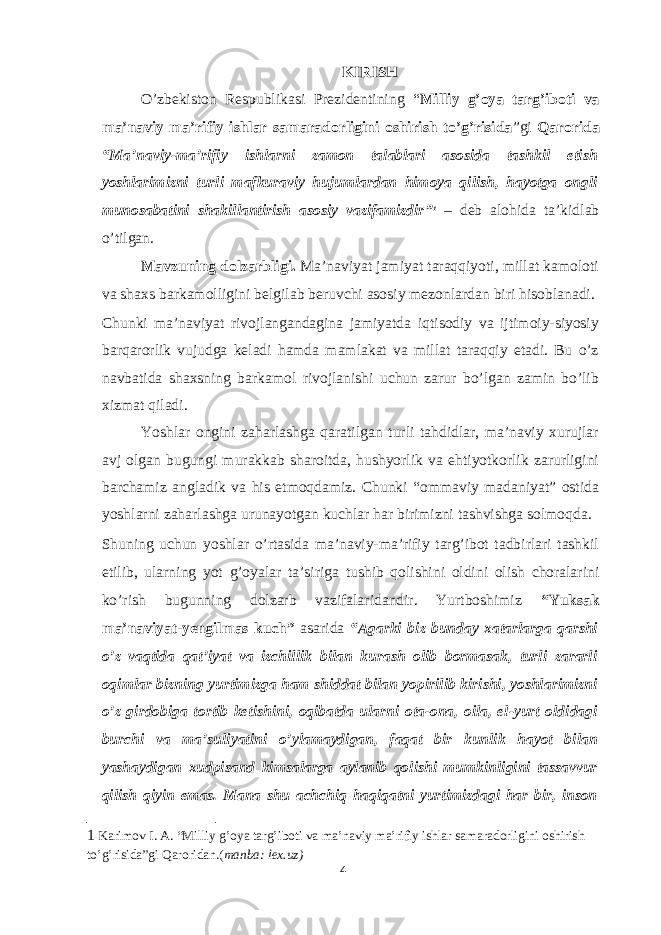 KIRISH O’zbekiston Respublikasi Prezidentining “ Milliy g’oya targ’iboti va ma’naviy ma’rifiy ishlar samaradorligini oshirish to’g’risida ”gi Qarorida “Ma’naviy-ma’rifiy ishlarni zamon talablari asosida tashkil etish yoshlarimizni turli mafkuraviy hujumlardan himoya qilish, hayotga ongli munosabatini shakillantirish asosiy vazifamizdir” 1 – deb alohida ta’kidlab o’tilgan. Mavzuning dolzarbligi. Ma’naviyat jamiyat taraqqiyoti, millat kamoloti va shaxs barkamolligini belgilab beruvchi asosiy mezonlardan biri hisoblanadi. Chunki ma’naviyat rivojlangandagina jamiyatda iqtisodiy va ijtimoiy-siyosiy barqarorlik vujudga keladi hamda mamlakat va millat taraqqiy etadi. Bu o’z navbatida shaxsning barkamol rivojlanishi uchun zarur bo’lgan zamin bo’lib xizmat qiladi. Yoshlar ongini zaharlashga qaratilgan turli tahdidlar, ma’naviy xurujlar avj olgan bugungi murakkab sharoitda, hushyorlik va ehtiyotkorlik zarurligini barchamiz angladik va his etmoqdamiz. Chunki “ommaviy madaniyat” ostida yoshlarni zaharlashga urunayotgan kuchlar har birimizni tashvishga solmoqda. Shuning uchun yoshlar o’rtasida ma’naviy-ma’rifiy targ’ibot tadbirlari tashkil etilib, ularning yot g’oyalar ta’siriga tushib qolishini oldini olish choralarini ko’rish bugunning dolzarb vazifalaridandir. Yurtboshimiz “Yuksak ma’naviyat-yengilmas kuch” asarida “Agarki biz bunday xatarlarga qarshi o’z vaqtida qat’iyat va izchillik bilan kurash olib bormasak, turli zararli oqimlar bizning yurtimizga ham shiddat bilan yopirilib kirishi, yoshlarimizni o’z girdobiga tortib ketishini, oqibatda ularni ota-ona, oila, el-yurt oldidagi burchi va ma’suliyatini o’ylamaydigan, faqat bir kunlik hayot bilan yashaydigan xudpisand kimsalarga aylanib qolishi mumkinligini tassavvur qilish qiyin emas. Mana shu achchiq haqiqatni yurtimizdagi har bir, inson 1 Karimov I. A. “Milliy g’oya targ’iboti va ma’naviy ma’rifiy ishlar samaradorligini oshirish to’g’risida”gi Qaroridan.( manba: lex.uz) 4 