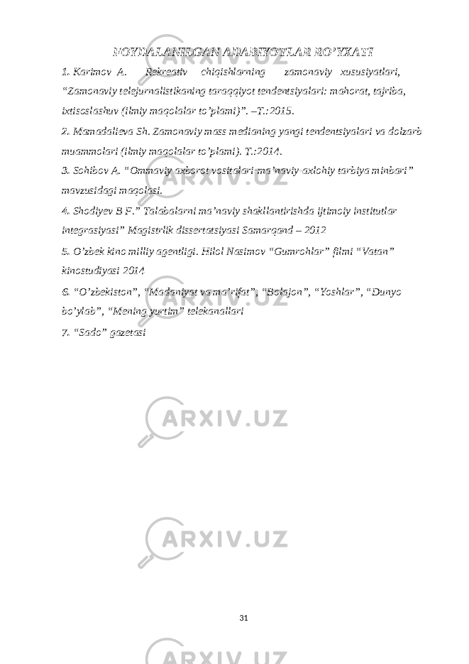 FOYDALANILGAN ADABIYOTLAR RO’YXATI 1. Karimov A. R е kr е ativ chiqishlarning zamonaviy xususiyatlari, “Zamonaviy t е l е jurnalistikaning taraqqiyot t е nd е ntsiyalari: mahorat, tajriba, ixtisoslashuv (ilmiy maqolalar to’plami)”. –T.:2015. 2. Mamadali е va Sh. Zamonaviy mass m е dianing yangi t е nd е ntsiyalari va dolzarb muammolari (ilmiy maqolalar to’plami). T.:2014. 3. Sohibov A. “Ommaviy axborot vositalari-ma’naviy-axlohiy tarbiya minbari” mavzusidagi maqolasi. 4. Shodiyev B F.” Talabalarni ma’naviy shakllantirishda ijtimoiy institutlar integrasiyasi” Magistrlik dissertatsiyasi Samarqand – 2012 5. O’zbek kino milliy agentligi. Hilol Nasimov “Gumrohlar” filmi “Vatan” kinostudiyasi 2014 6. “O’zbekiston”, “Madaniyat va ma’rifat”, “Bolajon”, “Yoshlar”, “Dunyo bo’ylab”, “Mening yurtim” telekanallari 7. “Sado” gazetasi 31 