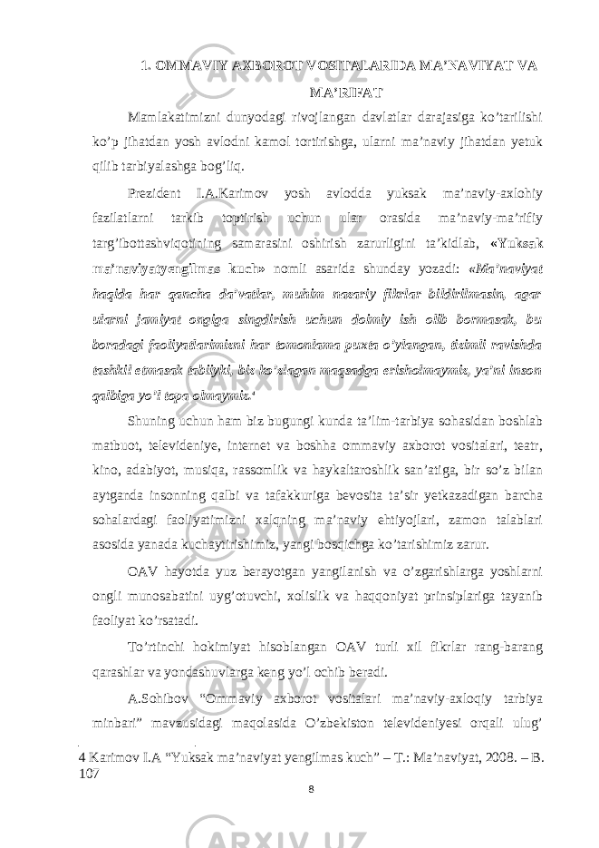 1. OMMAVIY AXBOROT VOSITALARIDA MA’NAVIYAT VA MA’RIFAT Mamlakatimizni dunyodagi rivojlangan davlatlar darajasiga ko’tarilishi ko’p jihatdan yosh avlodni kamol tortirishga, ularni ma’naviy jihatdan yetuk qilib tarbiyalashga bog’liq. Prezident I.A.Karimov yosh avlodda yuksak ma’naviy-axlohiy fazilatlarni tarkib toptirish uchun ular orasida ma’naviy-ma’rifiy targ’ibottashviqotining samarasini oshirish zarurligini ta’kidlab, «Yuksak ma’naviyatyengilmas kuch» nomli asarida shunday yozadi: «Ma’naviyat haqida har qancha da’vatlar, muhim nazariy fikrlar bildirilmasin, agar ularni jamiyat ongiga singdirish uchun doimiy ish olib bormasak, bu boradagi faoliyatlarimizni har tomonlama puxta o’ylangan, tizimli ravishda tashkil etmasak tabiiyki, biz ko’zlagan maqsadga erisholmaymiz, ya’ni inson qalbiga yo’l topa olmaymiz. 4 Shuning uchun ham biz bugungi kunda ta’lim-tarbiya sohasidan boshlab matbuot, televideniye, internet va boshha ommaviy axborot vositalari, teatr, kino, adabiyot, musiqa, rassomlik va haykaltaroshlik san’atiga, bir so’z bilan aytganda insonning qalbi va tafakkuriga bevosita ta’sir yetkazadigan barcha sohalardagi faoliyatimizni xalqning ma’naviy ehtiyojlari, zamon talablari asosida yanada kuchaytirishimiz, yangi bosqichga ko’tarishimiz zarur. OAV hayotda yuz berayotgan yangilanish va o’zgarishlarga yoshlarni ongli munosabatini uyg’otuvchi, xolislik va haqqoniyat prinsiplariga tayanib faoliyat ko’rsatadi. To’rtinchi hokimiyat hisoblangan OAV turli xil fikrlar rang-barang qarashlar va yondashuvlarga keng yo’l ochib beradi. A.Sohibov “Ommaviy axborot vositalari ma’naviy-axloqiy tarbiya minbari” mavzusidagi maqolasida O’zbekiston televideniyesi orqali ulug’ 4 Karimov I.A “Yuksak ma’naviyat yengilmas kuch” – Т .: Ma’naviyat, 2008. – B. 107 8 