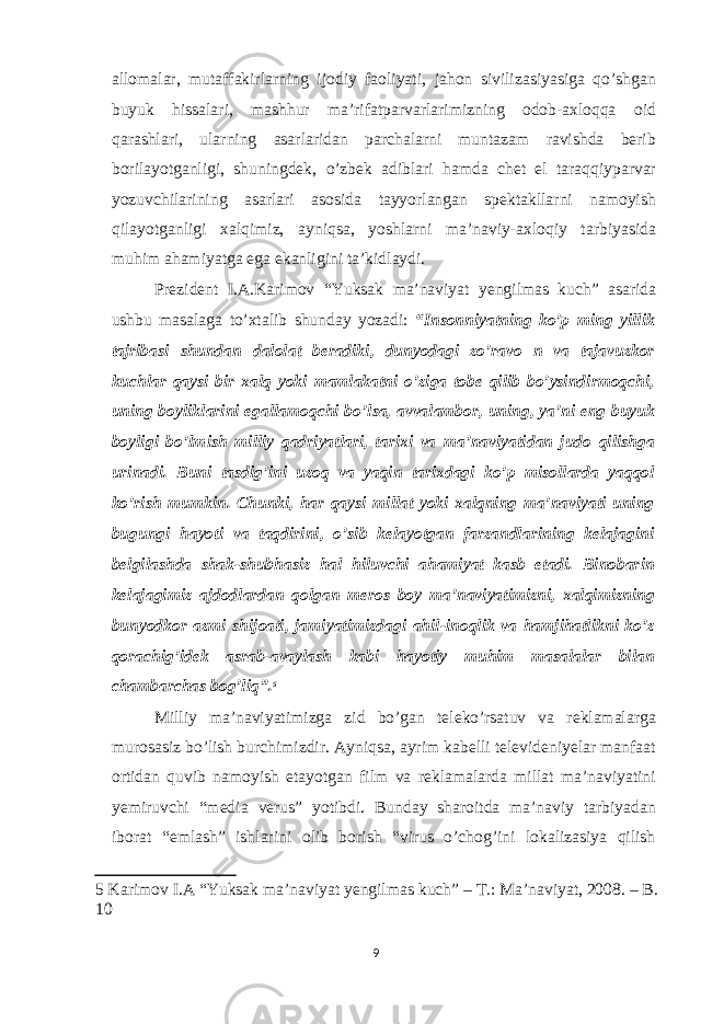 allomalar, mutaffakirlarning ijodiy faoliyati, jahon sivilizasiyasiga qo’shgan buyuk hissalari, mashhur ma’rifatparvarlarimizning odob-axloqqa oid qarashlari, ularning asarlaridan parchalarni muntazam ravishda berib borilayotganligi, shuningdek, o’zbek adiblari hamda chet el taraqqiyparvar yozuvchilarining asarlari asosida tayyorlangan spektakllarni namoyish qilayotganligi xalqimiz, ayniqsa, yoshlarni ma’naviy-axloqiy tarbiyasida muhim ahamiyatga ega ekanligini ta’kidlaydi. Prezident I.A.Karimov “Yuksak ma’naviyat yengilmas kuch” asarida ushbu masalaga to’xtalib shunday yozadi: “Insonniyatning ko’p ming yillik tajribasi shundan dalolat beradiki, dunyodagi zo’ravo n va tajavuzkor kuchlar qaysi bir xalq yoki mamlakatni o’ziga tobe qilib bo’ysindirmoqchi, uning boyliklarini egallamoqchi bo’lsa, avvalambor, uning, ya’ni eng buyuk boyligi bo’lmish milliy qadriyatlari, tarixi va ma’naviyatidan judo qilishga urinadi. Buni tasdig’ini uzoq va yaqin tarixdagi ko’p misollarda yaqqol ko’rish mumkin. Chunki, har qaysi millat yoki xalqning ma’naviyati uning bugungi hayoti va taqdirini, o’sib kelayotgan farzandlarining kelajagini belgilashda shak-shubhasiz hal hiluvchi ahamiyat kasb etadi. Binobarin kelajagimiz ajdodlardan qolgan meros boy ma’naviyatimizni, xalqimizning bunyodkor azmi shijoati, jamiyatimizdagi ahil-inoqlik va hamjihatlikni ko’z qorachig’idek asrab-avaylash kabi hayotiy muhim masalalar bilan chambarchas bog’liq”. 5 Milliy ma’naviyatimizga zid bo’gan teleko’rsatuv va reklamalarga murosasiz bo’lish burchimizdir. Ayniqsa, ayrim kabelli televideniyelar manfaat ortidan quvib namoyish etayotgan film va reklamalarda millat ma’naviyatini yemiruvchi “media verus” yotibdi. Bunday sharoitda ma’naviy tarbiyadan iborat “emlash” ishlarini olib borish “virus o’chog’ini lokalizasiya qilish 5 Karimov I.A “Yuksak ma’naviyat yengilmas kuch” – Т .: Ma’naviyat, 2008. – B. 10 9 