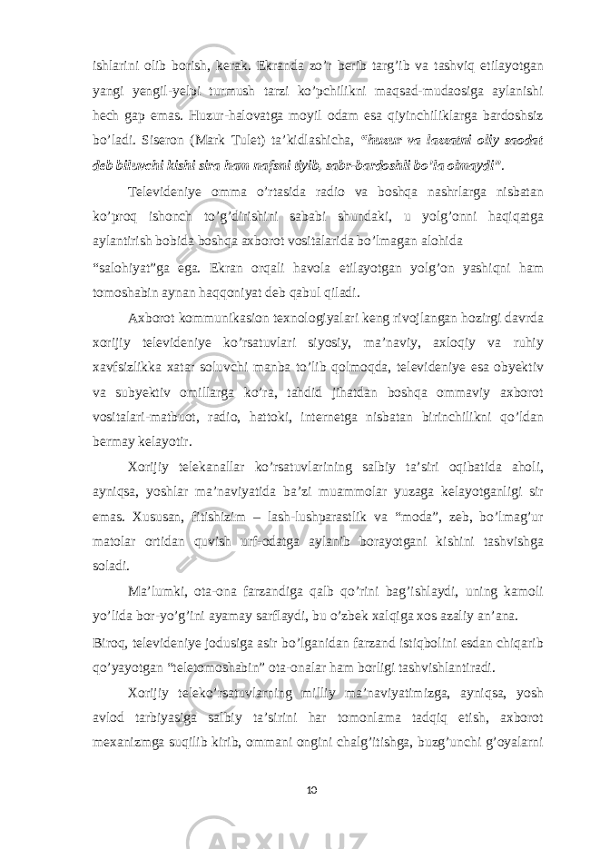 ishlarini olib borish, kerak. Ekranda zo’r berib targ’ib va tashviq etilayotgan yangi yengil-yelpi turmush tarzi ko’pchilikni maqsad-mudaosiga aylanishi hech gap emas. Huzur-halovatga moyil odam esa qiyinchiliklarga bardoshsiz bo’ladi. Siseron (Mark Tulet) ta’kidlashicha, “huzur va lazzatni oliy saodat deb biluvchi kishi sira ham nafsni tiyib, sabr-bardoshli bo’la olmaydi” . Televideniye omma o’rtasida radio va boshqa nashrlarga nisbatan ko’proq ishonch to’g’dirishini sababi shundaki, u yolg’onni haqiqatga aylantirish bobida boshqa axborot vositalarida bo’lmagan alohida “salohiyat”ga ega. Ekran orqali havola etilayotgan yolg’on yashiqni ham tomoshabin aynan haqqoniyat deb qabul qiladi. Axborot kommunikasion texnologiyalari keng rivojlangan hozirgi davrda xorijiy televideniye ko’rsatuvlari siyosiy, ma’naviy, axloqiy va ruhiy xavfsizlikka xatar soluvchi manba to’lib qolmoqda, televideniye esa obyektiv va subyektiv omillarga ko’ra, tahdid jihatdan boshqa ommaviy axborot vositalari-matbuot, radio, hattoki, internetga nisbatan birinchilikni qo’ldan bermay kelayotir. Xorijiy telekanallar ko’rsatuvlarining salbiy ta’siri oqibatida aholi, ayniqsa, yoshlar ma’naviyatida ba’zi muammolar yuzaga kelayotganligi sir emas. Xususan, fitishizim – lash-lushparastlik va “moda”, zeb, bo’lmag’ur matolar ortidan quvish urf-odatga aylanib borayotgani kishini tashvishga soladi. Ma’lumki, ota-ona farzandiga qalb qo’rini bag’ishlaydi, uning kamoli yo’lida bor-yo’g’ini ayamay sarflaydi, bu o’zbek xalqiga xos azaliy an’ana. Biroq, televideniye jodusiga asir bo’lganidan farzand istiqbolini esdan chiqarib qo’yayotgan “teletomoshabin” ota-onalar ham borligi tashvishlantiradi. Xorijiy teleko’rsatuvlarning milliy ma’naviyatimizga, ayniqsa, yosh avlod tarbiyasiga salbiy ta’sirini har tomonlama tadqiq etish, axborot mexanizmga suqilib kirib, ommani ongini chalg’itishga, buzg’unchi g’oyalarni 10 