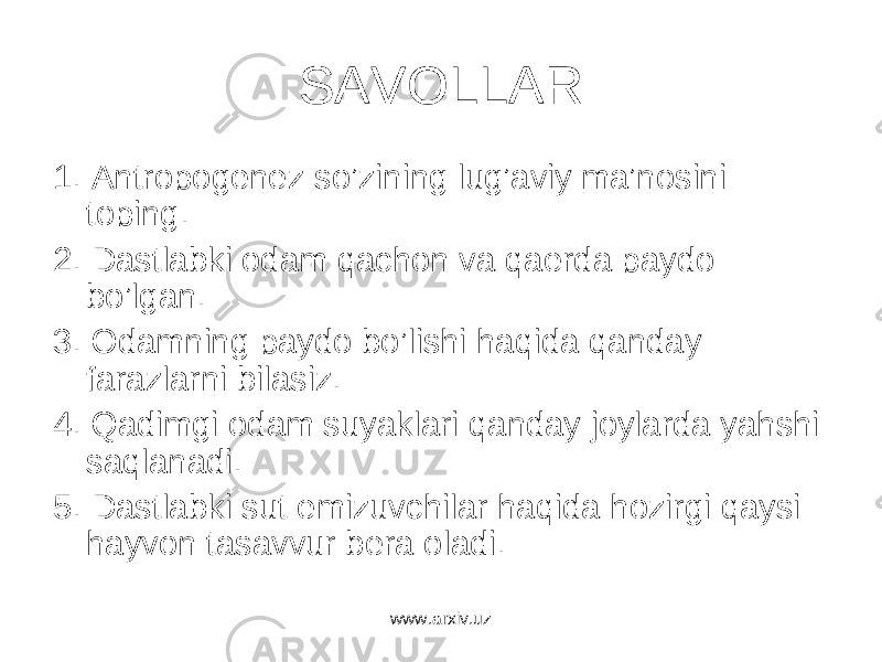 SAVOLLAR 1. Antropogenez so’zining lug’aviy ma’nosini toping. 2. Dastlabki odam qachon va qaerda paydo bo’lgan. 3. Odamning paydo bo’lishi haqida qanday farazlarni bilasiz. 4. Qadimgi odam suyaklari qanday joylarda yahshi saqlanadi. 5. Dastlabki sut emizuvchilar haqida hozirgi qaysi hayvon tasavvur bera oladi. www.arxiv.uz 
