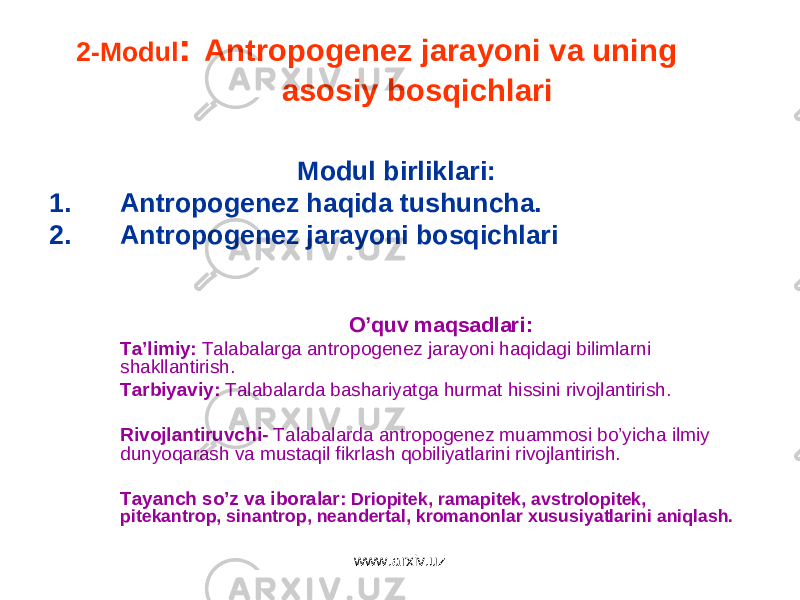 2-Modul : Antropogenez jarayoni va uning asosiy bosqichlari Modul birliklari: 1. Antropogenez haqida tushuncha. 2. Antropogenez jarayoni bosqichlari O’quv maqsadlari : Ta’limiy : Talabalarga antropogenez jarayoni haqidagi bilimlarni shakllantirish. Tarbiyaviy : Talabalarda bashariyatga hurmat hissini rivojlantirish. Rivojlantiruvchi- Talabalarda antropogenez muammosi bo’yicha ilmiy dunyoqarash va mustaqil fikrlash qobiliyatlarini rivojlantirish. Tayanch so’z va iboralar : Driopitek, ramapitek, avstrolopitek, pitekantrop, sinantrop, neandertal, kromanonlar xususiyatlarini aniqlash. www.arxiv.uz 