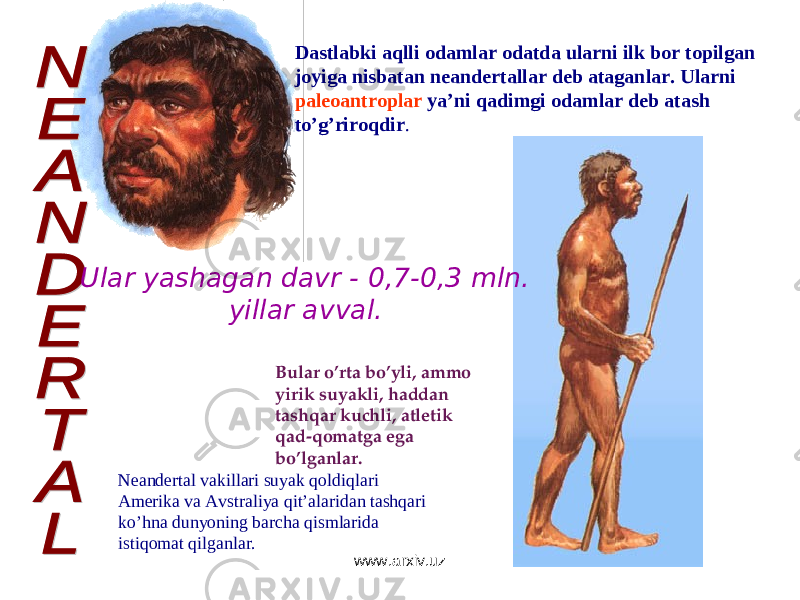 Dastlabki aqlli odamlar odatda ularni ilk bor topilgan joyiga nisbatan neandertallar deb ataganlar. Ularni paleoantroplar ya’ni qadimgi odamlar deb atash to’g’riroqdir . Bular o’rta bo’yli, ammo yirik suyakli, haddan tashqar kuchli, atletik qad-qomatga ega bo’lganlar. Neandertal vakillari suyak qoldiqlari Amerika va Avstraliya qit’alaridan tashqari ko’hna dunyoning barcha qismlarida istiqomat qilganlar.Ular yashagan davr - 0,7-0,3 mln. yillar avval. www.arxiv.uz 