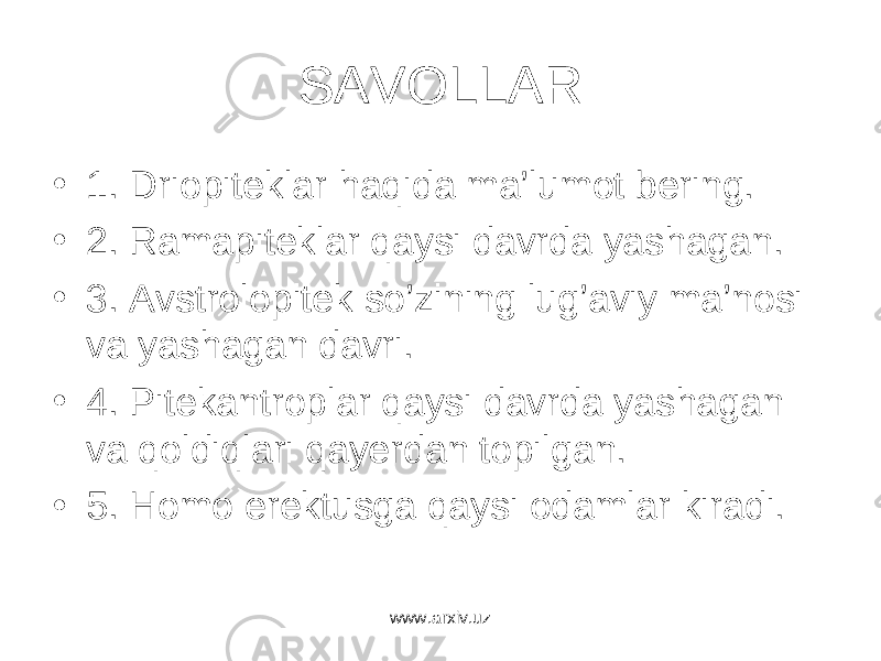 SAVOLLAR • 1. Driopiteklar haqida ma’lumot bering. • 2. Ramapiteklar qaysi davrda yashagan. • 3. Avstrolopitek so’zining lug’aviy ma’nosi va yashagan davri. • 4. Pitekantroplar qaysi davrda yashagan va qoldiqlari qayerdan topilgan. • 5. Homo erektusga qaysi odamlar kiradi. www.arxiv.uz 