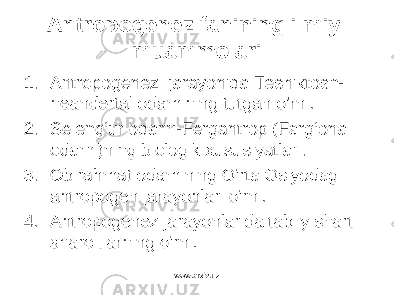 Antropogenez fanining ilmiy muammolari 1. Antropogenez jarayonida Teshiktosh- neandertal odamining tutgan o’rni. 2. Seleng’ur odami-Fergantrop (Farg’ona odami)ning biologik xususiyatlari. 3. Obirahmat odamining O’rta Osiyodagi antropogen jarayonlari o’rni. 4. Antropogenez jarayonlarida tabiiy shart- sharoitlarning o’rni. www.arxiv.uz 